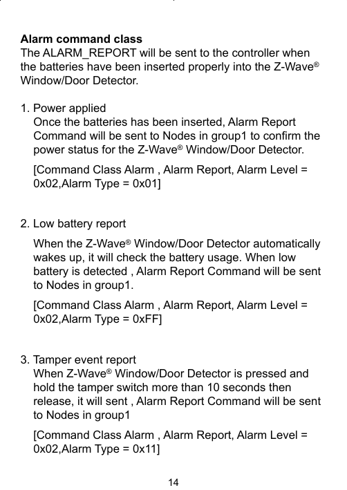 14Alarm command classThe ALARM_REPORT will be sent to the controller when the batteries have been inserted properly into the Z-Wave® Window/Door Detector.1. Power applied Once the batteries has been inserted, Alarm Report Command will be sent to Nodes in group1 to conﬁ rm the power status for the Z-Wave® Window/Door Detector. [Command Class Alarm , Alarm Report, Alarm Level = 0x02,Alarm Type = 0x01]2. Low battery reportWhen the Z-Wave® Window/Door Detector automatically wakes up, it will check the battery usage. When low battery is detected , Alarm Report Command will be sent to Nodes in group1.[Command Class Alarm , Alarm Report, Alarm Level = 0x02,Alarm Type = 0xFF]3. Tamper event reportWhen Z-Wave® Window/Door Detector is pressed and hold the tamper switch more than 10 seconds then release, it will sent , Alarm Report Command will be sent to Nodes in group1[Command Class Alarm , Alarm Report, Alarm Level = 0x02,Alarm Type = 0x11]