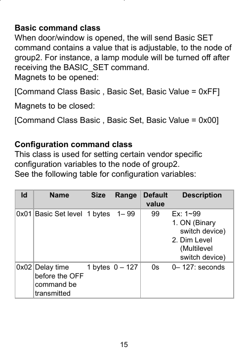 15Basic command classWhen door/window is opened, the will send Basic SET command contains a value that is adjustable, to the node of group2. For instance, a lamp module will be turned off after receiving the BASIC_SET command.Magnets to be opened: [Command Class Basic , Basic Set, Basic Value = 0xFF]Magnets to be closed: [Command Class Basic , Basic Set, Basic Value = 0x00]Conﬁ guration command classThis class is used for setting certain vendor speciﬁ c conﬁ guration variables to the node of group2.See the following table for conﬁ guration variables:Id Name Size Range Default valueDescription0x01 Basic Set level 1 bytes 1– 99 99 Ex: 1~99 1. ON (Binary switch device)2. Dim Level (Multilevel switch device)0x02 Delay time before the OFF command be transmitted1 bytes 0 – 127 0s 0– 127: seconds