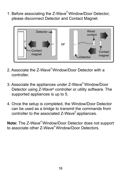 181. Before associating the Z-Wave® Window/Door Detector, please disconnect Detector and Contact Magnet.Contact magnetDetectororWired contactContact magnetDetector2. Associate the Z-Wave® Window/Door Detector with a controller.3. Associate the appliances under Z-Wave® Window/Door Detector using Z-Wave® controller or utility software. The supported appliances is up to 5. 4. Once the setup is completed, the Window/Door Detector can be used as a bridge to transmit the commands from controller to the associated Z-Wave® appliances.Note: The Z-Wave® Window/Door Detector does not support to associate other Z-Wave® Window/Door Detectors. 