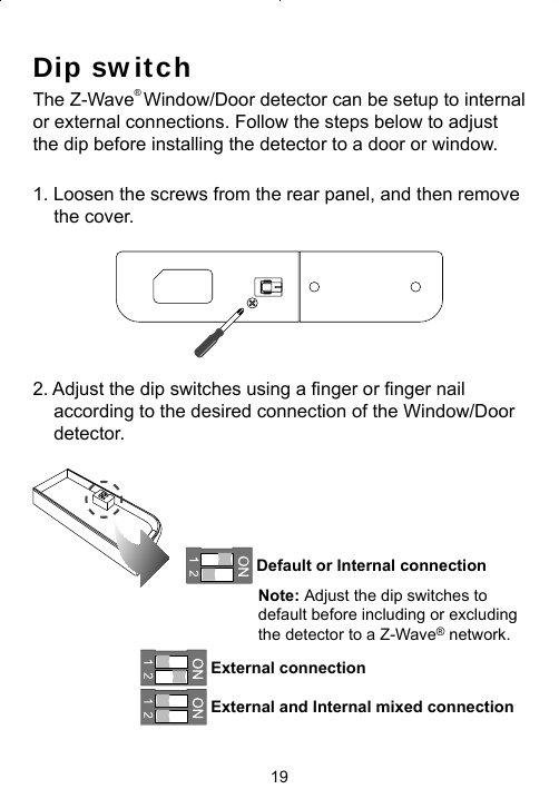 19Dip switchThe Z-Wave® Window/Door detector can be setup to internal or external connections. Follow the steps below to adjust the dip before installing the detector to a door or window.1. Loosen the screws from the rear panel, and then remove the cover.2. Adjust the dip switches using a ﬁ nger or ﬁ nger nail according to the desired connection of the Window/Door detector. Default or Internal connection Note: Adjust the dip switches to default before including or excluding the detector to a Z-Wave® network.  External connection  External and Internal mixed connection