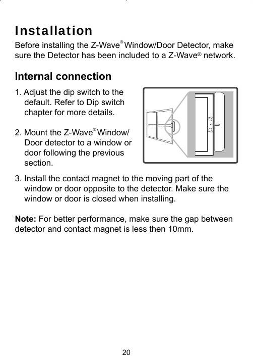 20InstallationBefore installing the Z-Wave® Window/Door Detector, make sure the Detector has been included to a Z-Wave® network.Internal connection1. Adjust the dip switch to the default. Refer to Dip switch chapter for more details.2. Mount the Z-Wave® Window/Door detector to a window or door following the previous section. 3. Install the contact magnet to the moving part of the window or door opposite to the detector. Make sure the window or door is closed when installing. Note: For better performance, make sure the gap between detector and contact magnet is less then 10mm.