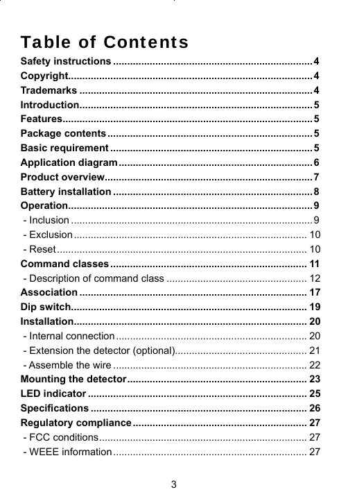 3Table of ContentsSafety instructions .......................................................................4Copyright .......................................................................................4Trademarks ................................................................................... 4Introduction ...................................................................................5Features.........................................................................................5Package contents .........................................................................5Basic requirement ........................................................................5Application diagram .....................................................................6Product overview..........................................................................7Battery installation .......................................................................8Operation .......................................................................................9 - Inclusion ......................................................................................9 - Exclusion ................................................................................... 10 - Reset ......................................................................................... 10Command classes ...................................................................... 11 - Description of command class .................................................. 12Association ................................................................................. 17Dip switch .................................................................................... 19Installation ................................................................................... 20 - Internal connection .................................................................... 20 - Extension the detector (optional)............................................... 21 - Assemble the wire ..................................................................... 22Mounting the detector ................................................................ 23LED indicator .............................................................................. 25Speciﬁ cations ............................................................................. 26Regulatory compliance .............................................................. 27 - FCC conditions .......................................................................... 27 - WEEE information ..................................................................... 27