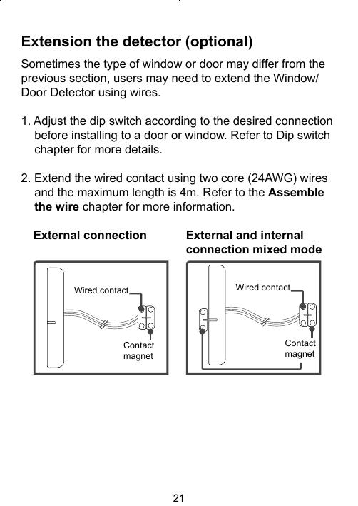 21Extension the detector (optional)Sometimes the type of window or door may differ from the previous section, users may need to extend the Window/Door Detector using wires. 1. Adjust the dip switch according to the desired connection before installing to a door or window. Refer to Dip switch chapter for more details.  2. Extend the wired contact using two core (24AWG) wires and the maximum length is 4m. Refer to the Assemble the wire chapter for more information.Wired contactContact magnetWired contactContact magnetExternal and internal connection mixed modeExternal connection