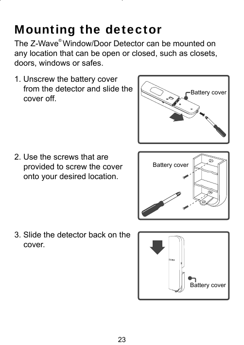 23Mounting the detectorThe Z-Wave® Window/Door Detector can be mounted on any location that can be open or closed, such as closets, doors, windows or safes.1. Unscrew the battery cover from the detector and slide the cover off.2. Use the screws that are provided to screw the cover onto your desired location. 3. Slide the detector back on the cover. Battery coverBattery coverBattery cover