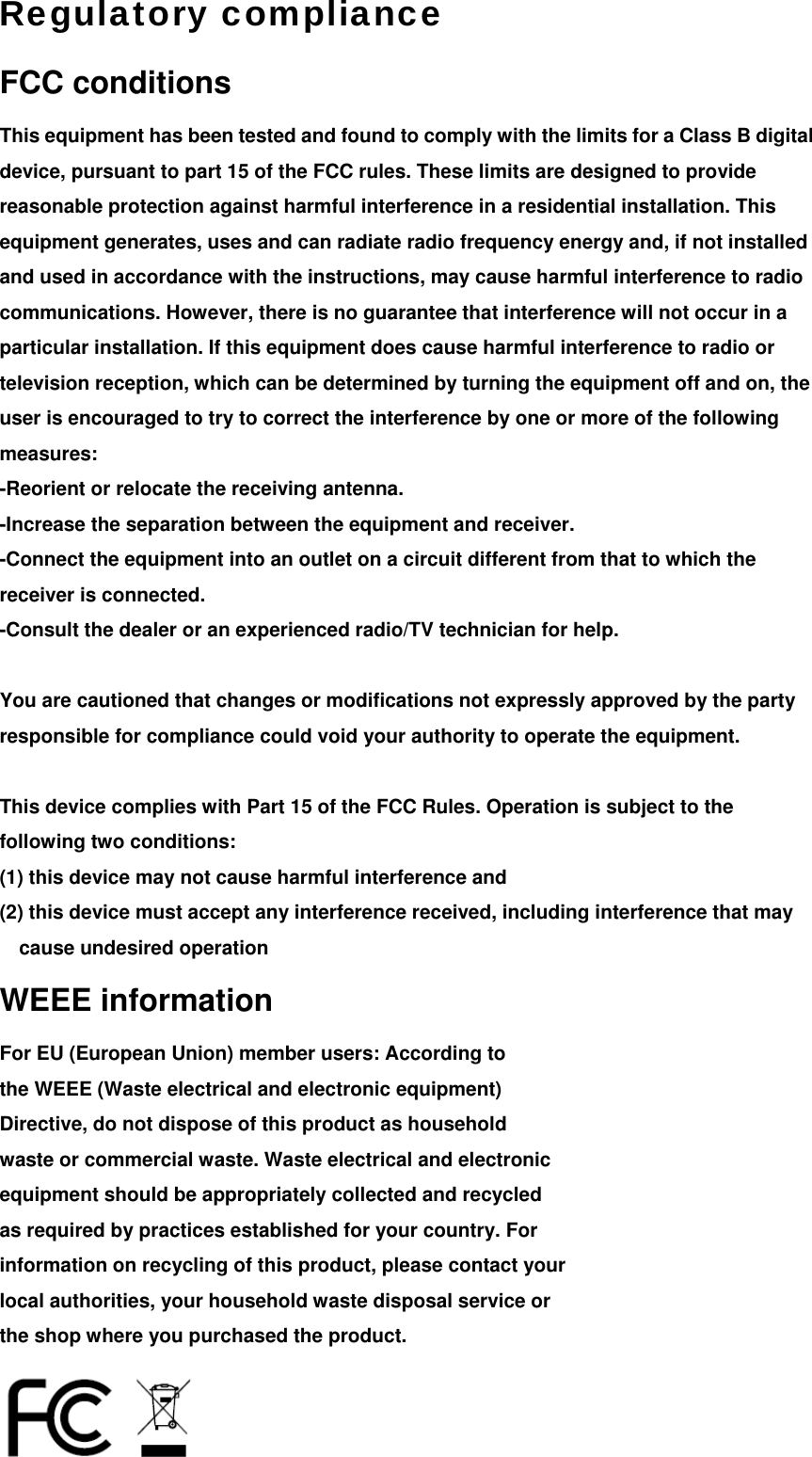 Regulatory compliance FCC conditions This equipment has been tested and found to comply with the limits for a Class B digital device, pursuant to part 15 of the FCC rules. These limits are designed to provide reasonable protection against harmful interference in a residential installation. This equipment generates, uses and can radiate radio frequency energy and, if not installed and used in accordance with the instructions, may cause harmful interference to radio communications. However, there is no guarantee that interference will not occur in a particular installation. If this equipment does cause harmful interference to radio or television reception, which can be determined by turning the equipment off and on, the user is encouraged to try to correct the interference by one or more of the following measures:  -Reorient or relocate the receiving antenna.   -Increase the separation between the equipment and receiver.   -Connect the equipment into an outlet on a circuit different from that to which the receiver is connected.   -Consult the dealer or an experienced radio/TV technician for help.  You are cautioned that changes or modifications not expressly approved by the party responsible for compliance could void your authority to operate the equipment.  This device complies with Part 15 of the FCC Rules. Operation is subject to the following two conditions: (1) this device may not cause harmful interference and   (2) this device must accept any interference received, including interference that may cause undesired operation WEEE information For EU (European Union) member users: According to the WEEE (Waste electrical and electronic equipment) Directive, do not dispose of this product as household waste or commercial waste. Waste electrical and electronic equipment should be appropriately collected and recycled as required by practices established for your country. For information on recycling of this product, please contact your local authorities, your household waste disposal service or the shop where you purchased the product.  