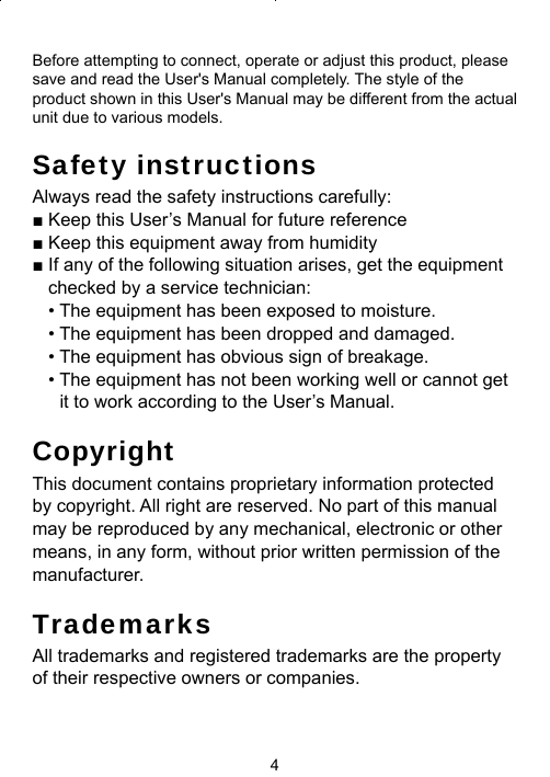 4Before attempting to connect, operate or adjust this product, please save and read the User&apos;s Manual completely. The style of the product shown in this User&apos;s Manual may be different from the actual unit due to various models.Safety instructionsAlways read the safety instructions carefully:■ Keep this User’s Manual for future reference■ Keep this equipment away from humidity■ If any of the following situation arises, get the equipment checked by a service technician:• The equipment has been exposed to moisture.• The equipment has been dropped and damaged.• The equipment has obvious sign of breakage.• The equipment has not been working well or cannot get it to work according to the User’s Manual.CopyrightThis document contains proprietary information protected by copyright. All right are reserved. No part of this manual may be reproduced by any mechanical, electronic or other means, in any form, without prior written permission of the manufacturer.TrademarksAll trademarks and registered trademarks are the property of their respective owners or companies.