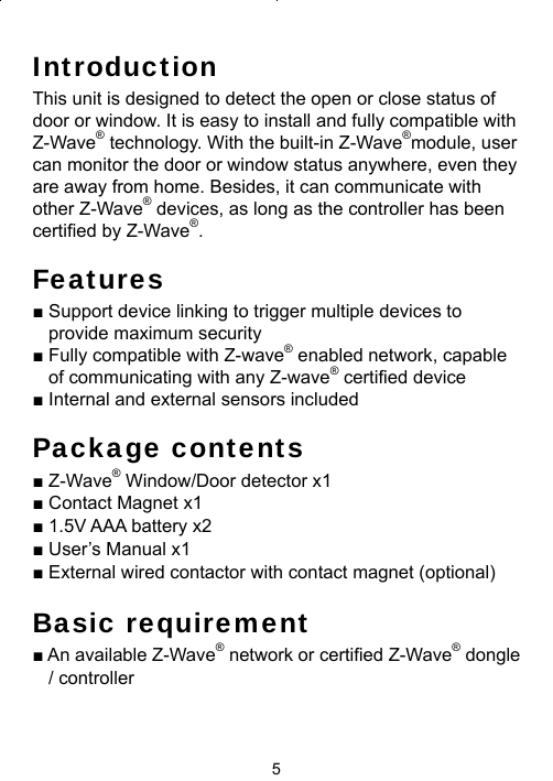 5IntroductionThis unit is designed to detect the open or close status of  door or window. It is easy to install and fully compatible with Z-Wave® technology. With the built-in Z-Wave®module, user can monitor the door or window status anywhere, even they are away from home. Besides, it can communicate with other Z-Wave® devices, as long as the controller has been certiﬁ ed by Z-Wave®.Features■ Support device linking to trigger multiple devices to provide maximum security ■ Fully compatible with Z-wave® enabled network, capable of communicating with any Z-wave® certified device■ Internal and external sensors includedPackage contents■ Z-Wave® Window/Door detector x1■ Contact Magnet x1■ 1.5V AAA battery x2■ User’s Manual x1■ External wired contactor with contact magnet (optional)Basic requirement■ An available Z-Wave® network or certiﬁ ed Z-Wave® dongle / controller