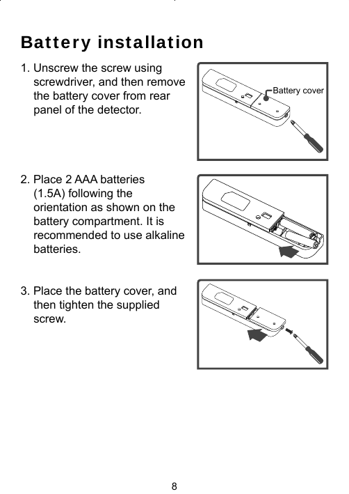 8Battery installation1. Unscrew the screw using screwdriver, and then remove the battery cover from rear panel of the detector.2. Place 2 AAA batteries (1.5A) following the orientation as shown on the battery compartment. It is recommended to use alkaline batteries.3. Place the battery cover, and   then tighten the supplied screw.Battery cover