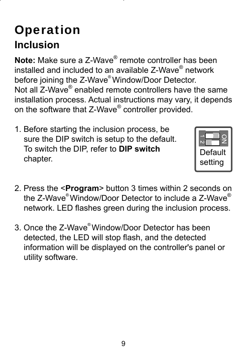 9OperationInclusionNote: Make sure a Z-Wave® remote controller has beeninstalled and included to an available Z-Wave® networkbefore joining the Z-Wave® Window/Door Detector. Not all Z-Wave® enabled remote controllers have the same installation process. Actual instructions may vary, it depends on the software that Z-Wave® controller provided.1. Before starting the inclusion process, be sure the DIP switch is setup to the default. To switch the DIP, refer to DIP switch chapter. 2. Press the &lt;Program&gt; button 3 times within 2 seconds on the Z-Wave® Window/Door Detector to include a Z-Wave® network. LED ﬂ ashes green during the inclusion process.3. Once the Z-Wave® Window/Door Detector has been detected, the LED will stop ﬂ ash, and the detected information will be displayed on the controller&apos;s panel or utility software. Default setting