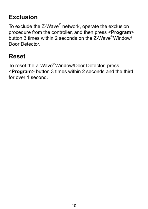 10ExclusionTo exclude the Z-Wave® network, operate the exclusion procedure from the controller, and then press &lt;Program&gt; button 3 times within 2 seconds on the Z-Wave® Window/Door Detector. ResetTo reset the Z-Wave® Window/Door Detector, press &lt;Program&gt; button 3 times within 2 seconds and the third for over 1 second.