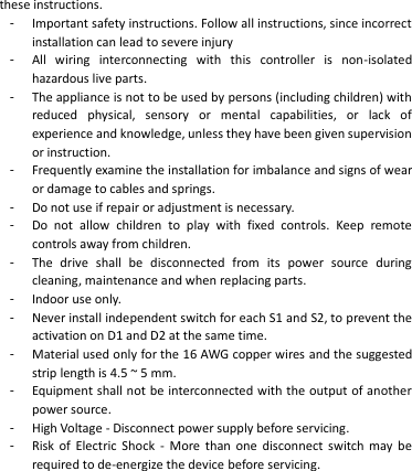 these instructions. -  Important safety instructions. Follow all instructions, since incorrect installation can lead to severe injury -  All  wiring  interconnecting  with  this  controller  is  non-isolated hazardous live parts. -  The appliance is not to be used by persons (including children) with reduced  physical,  sensory  or  mental  capabilities,  or  lack  of experience and knowledge, unless they have been given supervision or instruction. -  Frequently examine the installation for imbalance and signs of wear or damage to cables and springs.   -  Do not use if repair or adjustment is necessary. -  Do  not  allow  children  to  play  with  fixed  controls.  Keep  remote controls away from children. -  The  drive  shall  be  disconnected  from  its  power  source  during cleaning, maintenance and when replacing parts. -  Indoor use only. -  Never install independent switch for each S1 and S2, to prevent the activation on D1 and D2 at the same time. -  Material used only for the 16 AWG copper wires and the suggested strip length is 4.5 ~ 5 mm. -  Equipment shall not be interconnected with the output of another power source. -  High Voltage - Disconnect power supply before servicing. -  Risk  of  Electric  Shock  -  More  than  one  disconnect  switch  may be required to de-energize the device before servicing.  