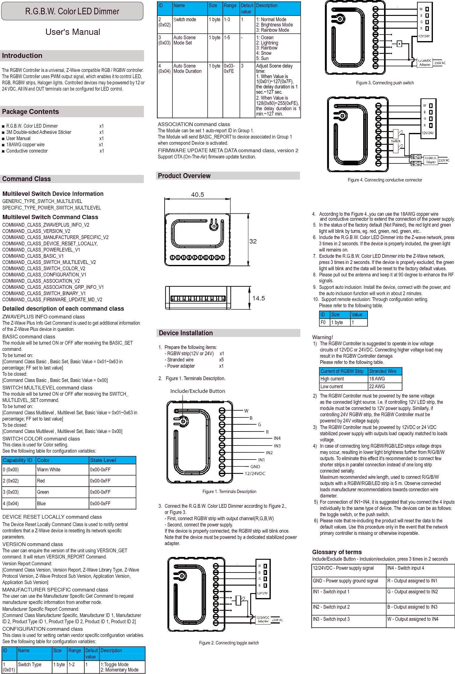 ID Name Size Range Default value Description 2 (0x02) Switch mode 1 byte 1-3 1 1: Normal Mode 2: Brightness Mode 3: Rainbow Mode 3 (0x03) Auto Scene Mode Set 1 byte 1-5 - 1: Ocean 2: Lightning 3: Rainbow 4: Snow 5: Sun 4 (0x04) Auto Scene Mode Duration 1 byte 0x03- 0xFE 3 Adjust Scene delay time: 1. When Value is 1(0x01)~127(0x7F), the delay duration is 1 sec.~127 sec. 2. When Value is 128(0x80)~255(0xFE), the  delay  duration  is  1 min.~127 min. 12/24VDC - Power supply signal IN4 - Switch input 4 GND - Power supply ground signal R - Output assigned to IN1 IN1 - Switch input 1 G - Output assigned to IN2 IN2 - Switch input 2 B - Output assigned to IN3 IN3 - Switch input 3 W - Output assigned to IN4  ID Name Size Range Default value Description 1 (0x01) Switch Type 1 byte 1-2 1 1:Toggle Mode 2: Momentary Mode  R.G.B.W. Color LED Dimmer  User&apos;s Manual    Introduction  The RGBW Controller is a universal, Z-Wave compatible RGB / RGBW controller. The RGBW Controller uses PWM output signal, which enables it to control LED, RGB, RGBW strips, Halogen lights. Controlled devices may be powered by 12 or 24 VDC. All IN and OUT terminals can be configured for LED control.     Figure 3. Connecting push switch   Package Contents  ■ R.G.B.W. Color LED Dimmer  x1 ■ 3M Double-sided Adhesive Sticker  x1 ■ User Manual  x1 ■ 18AWG copper wire                                              x1 ■ Conductive connector                                            x1      ASSOCIATION command class The Module can be set 1 auto-report ID in Group 1. The Module will send BASIC_REPORT to device associated in Group 1 when correspond Device is activated. FIRMWARE UPDATE META DATA command class, version 2 Support OTA (On-The-Air) firmware update function.   Command Class    Multilevel Switch Device Information GENERIC_TYPE_SWITCH_MULTILEVEL SPECIFIC_TYPE_POWER_SWITCH_MULTILEVEL  Product Overview    40.5  Figure 4. Connecting conductive connector Multilevel Switch Command Class COMMAND_CLASS_ZWAVEPLUS_INFO_V2 COMMAND_CLASS_VERSION_V2 COMMAND_CLASS_MANUFACTURER_SPECIFIC_V2 COMMAND_CLASS_DEVICE_RESET_LOCALLY, COMMAND_CLASS_POWERLEVEL_V1 COMMAND_CLASS_BASIC_V1 COMMAND_CLASS_SWITCH_MULTILEVEL_V2 COMMAND_CLASS_SWITCH_COLOR_V2 COMMAND_CLASS_CONFIGURATION_V1 COMMAND_CLASS_ASSOCIATION_V2 COMMAND_CLASS_ASSOCIATION_GRP_INFO_V1 COMMAND_CLASS_SWITCH_BINARY_V1 COMMAND_CLASS_FIRMWARE_UPDATE_MD_V2 Detailed description of each command class ZWAVEPLUS INFO command class The Z-Wave Plus Info Get Command is used to get additional information of the Z-Wave Plus device in question. BASIC command class The module will be turned ON or OFF after receiving the BASIC_SET command. To be turned on: [Command Class Basic , Basic Set, Basic Value = 0x01~0x63 in percentage; FF set to last value] To be closed: [Command Class Basic , Basic Set, Basic Value = 0x00] SWITCH MULTILEVEL command class The module will be turned ON or OFF after receiving the SWITCH_ MULTILEVEL_SET command. To be turned on: [Command Class Multilevel , Multilevel Set, Basic Value = 0x01~0x63 in percentage; FF set to last value] To be closed: [Command Class Multilevel , Multilevel Set, Basic Value = 0x00] SWITCH COLOR command class This class is used for Color setting. See the following table for configuration variables:  Capability ID Color State Level 0 (0x00) Warm White 0x00-0xFF 2 (0x02) Red 0x00-0xFF 3 (0x03) Green 0x00-0xFF 4 (0x04) Blue 0x00-0xFF  DEVICE RESET LOCALLY command class The Device Reset Locally Command Class is used to notify central controllers that a Z-Wave device is resetting its network specific parameters. VERSION command class The user can enquire the version of the unit using VERSION_GET command. It will return VERSION_REPORT Command. Version Report Command: [Command Class Version, Version Report, Z-Wave Library Type, Z-Wave Protocol Version, Z-Wave Protocol Sub Version, Application Version, Application Sub Version] MANUFACTURER SPECIFIC command class The user can use the Manufacturer Specific Get Command to request manufacturer specific information from another node. Manufacturer Specific Report Command: [Command Class Manufacturer Specific, Manufacturer ID 1, Manufacturer ID 2, Product Type ID 1, Product Type ID 2, Product ID 1, Product ID 2] CONFIGURATION command class    32       14.5     Device Installation    1.  Prepare the following items: - RGBW strip(12V or 24V)     x1 - Stranded wire  x5 - Power adapter  x1  2.   Figure 1. Terminals Description.  Include/Exclude Button   W B G R IN4 IN3 IN2 IN1 GND 12/24VDC  Figure 1. Terminals Description  3.  Connect the R.G.B.W. Color LED Dimmer according to Figure 2., or Figure 3. - First, connect RGBW strip with output channel(R,G,B,W) - Second, connect the power supply. If the device is properly connected, the RGBW strip will blink once. Note that the device must be powered by a dedicated stabilized power adapter.        4.   According to the Figure 4.,you can use the 18AWG copper wire and conductive connector to extend the connection of the power supply. 5.  In the status of the factory default (Not Paired), the red light and green light will blink by turns, eg. red, green, red, green, etc.. 6.  Include the R.G.B.W. Color LED Dimmer into the Z-wave network, press 3 times in 2 seconds. If the device is properly included, the green light will remains on. 7.  Exclude the R.G.B.W. Color LED Dimmer into the Z-Wave network, press 3 times in 2 seconds. If the device is properly excluded, the green light will blink and the data will be reset to the factory default values. 8.  Please pull out the antenna and keep it at 90 degree to enhance the RF signals. 9.  Support auto inclusion: Install the device, connect with the power, and the auto inclusion function will work in about 2 minutes. 10.  Support remote exclusion: Through configuration setting. Please refer to the following table.  ID Size Value F0 1 byte 1  Warning! 1)   The RGBW Controller is suggested to operate in low voltage circuits of 12VDC or 24VDC. Connecting higher voltage load may result in the RGBW Controller damage. Please refer to the following table.  Current of RGBW Strip Stranded Wire High current 18 AWG Low current 22 AWG 2)   The RGBW Controller must be powered by the same voltage as the connected light source. I.e. if controlling 12V LED strip, the module must be connected to 12V power supply. Similarly, if controlling 24V RGBW strip, the RGBW Controller must be powered by 24V voltage supply. 3)   The RGBW Controller must be powered by 12VDC or 24 VDC stabilized power supply with outputs load capacity matched to loads voltage. 4)   In case of connecting long RGBW/RGB/LED strips voltage drops may occur, resulting in lower light brightness further from R/G/B/W outputs. To eliminate this effect it&apos;s recommended to connect few shorter strips in parallel connection instead of one long strip connected serially. Maximum recommended wire length, used to connect R/G/B/W outputs with a RGBW/RGB/LED strip is 5 m. Observe connected loads manufacturer recommendations towards connection wire diameter. 5)  For connection of IN1~IN4, it is suggested that you connect the 4 inputs individually to the same type of deivce. The devices can be as follows: the toggle switch, or the push switch. 6)  Please note that re-including the product will reset the data to the default values. Use this procedure only in the event that the network primary controller is missing or otherwise inoperable.  Glossary of terms Include/Exclude Button - Inclusion/exclusion, press 3 times in 2 seconds This class is used for setting certain vendor specific configuration variables. See the following table for configuration variables:   Figure 2. Connecting toggle switch 