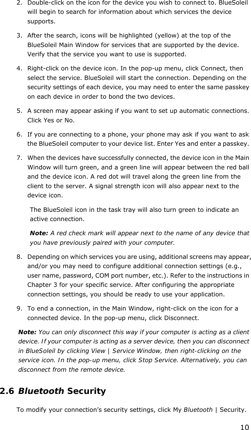  102. Double-click on the icon for the device you wish to connect to. BlueSoleil will begin to search for information about which services the device supports. 3. After the search, icons will be highlighted (yellow) at the top of the BlueSoleil Main Window for services that are supported by the device. Verify that the service you want to use is supported. 4. Right-click on the device icon. In the pop-up menu, click Connect, then select the service. BlueSoleil will start the connection. Depending on the security settings of each device, you may need to enter the same passkey on each device in order to bond the two devices. 5. A screen may appear asking if you want to set up automatic connections. Click Yes or No. 6. If you are connecting to a phone, your phone may ask if you want to ask the BlueSoleil computer to your device list. Enter Yes and enter a passkey. 7. When the devices have successfully connected, the device icon in the Main Window will turn green, and a green line will appear between the red ball and the device icon. A red dot will travel along the green line from the client to the server. A signal strength icon will also appear next to the device icon. The BlueSoleil icon in the task tray will also turn green to indicate an active connection. Note: A red check mark will appear next to the name of any device that you have previously paired with your computer. 8. Depending on which services you are using, additional screens may appear, and/or you may need to configure additional connection settings (e.g., user name, password, COM port number, etc.). Refer to the instructions in Chapter 3 for your specific service. After configuring the appropriate connection settings, you should be ready to use your application. 9. To end a connection, in the Main Window, right-click on the icon for a connected device. In the pop-up menu, click Disconnect. Note: You can only disconnect this way if your computer is acting as a client device. If your computer is acting as a server device, then you can disconnect in BlueSoleil by clicking View | Service Window, then right-clicking on the service icon. In the pop-up menu, click Stop Service. Alternatively, you can disconnect from the remote device. 2.6 Bluetooth Security To modify your connection’s security settings, click My Bluetooth | Security. 