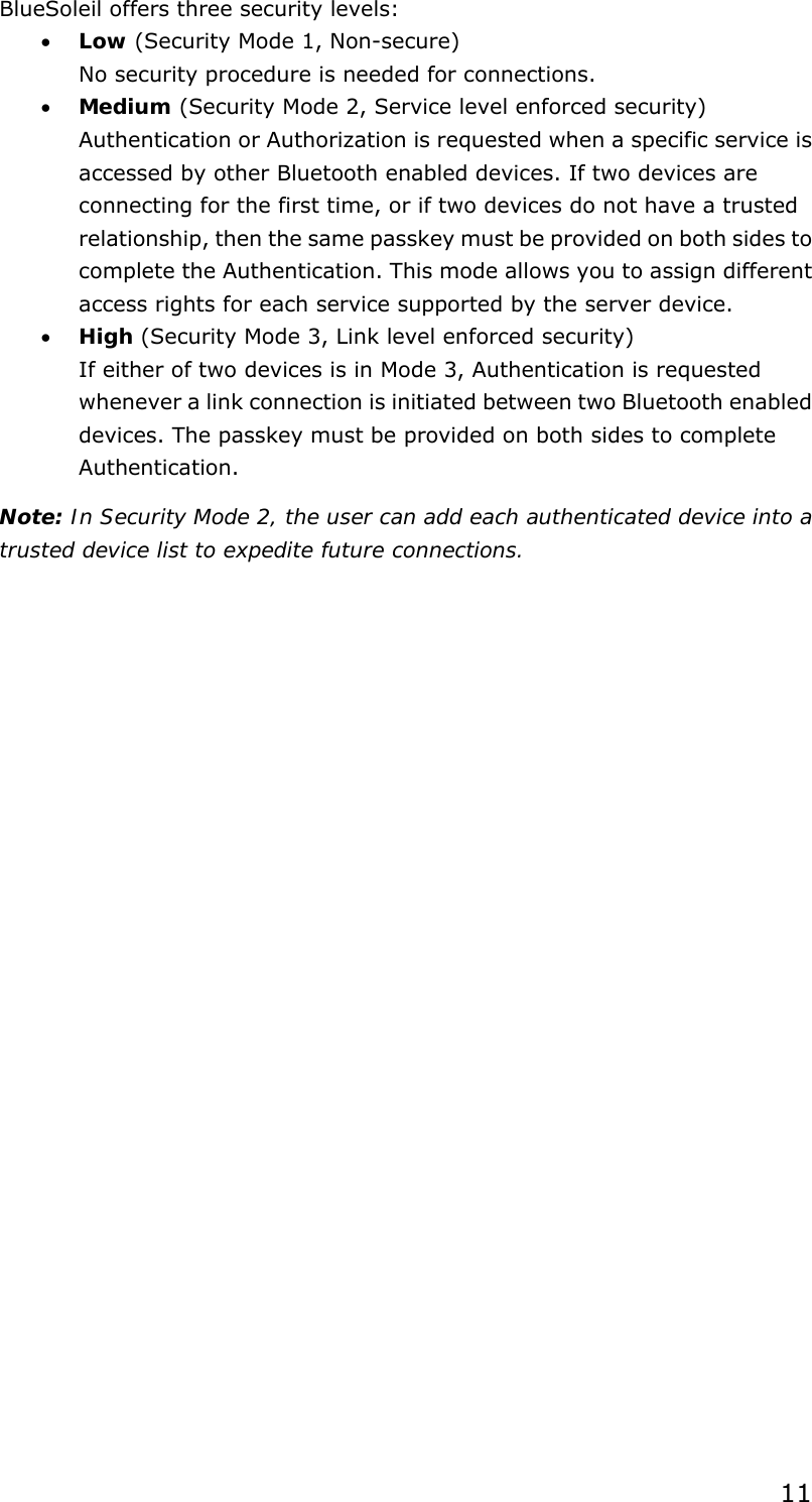  11BlueSoleil offers three security levels: • Low (Security Mode 1, Non-secure) No security procedure is needed for connections. • Medium (Security Mode 2, Service level enforced security) Authentication or Authorization is requested when a specific service is accessed by other Bluetooth enabled devices. If two devices are connecting for the first time, or if two devices do not have a trusted relationship, then the same passkey must be provided on both sides to complete the Authentication. This mode allows you to assign different access rights for each service supported by the server device. • High (Security Mode 3, Link level enforced security) If either of two devices is in Mode 3, Authentication is requested whenever a link connection is initiated between two Bluetooth enabled devices. The passkey must be provided on both sides to complete Authentication. Note: In Security Mode 2, the user can add each authenticated device into a trusted device list to expedite future connections. 