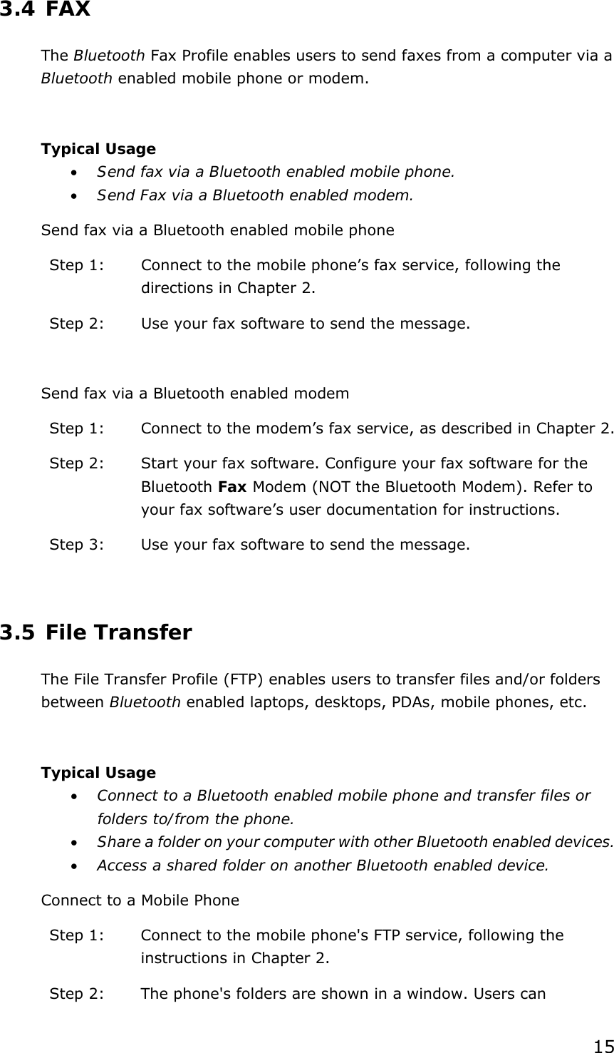 15 3.4 FAX The Bluetooth Fax Profile enables users to send faxes from a computer via a Bluetooth enabled mobile phone or modem.  Typical Usage • Send fax via a Bluetooth enabled mobile phone. • Send Fax via a Bluetooth enabled modem. Send fax via a Bluetooth enabled mobile phone Step 1:  Connect to the mobile phone’s fax service, following the directions in Chapter 2. Step 2:  Use your fax software to send the message.  Send fax via a Bluetooth enabled modem Step 1:  Connect to the modem’s fax service, as described in Chapter 2. Step 2:  Start your fax software. Configure your fax software for the Bluetooth Fax Modem (NOT the Bluetooth Modem). Refer to your fax software’s user documentation for instructions. Step 3:  Use your fax software to send the message.  3.5 File Transfer The File Transfer Profile (FTP) enables users to transfer files and/or folders between Bluetooth enabled laptops, desktops, PDAs, mobile phones, etc.  Typical Usage • Connect to a Bluetooth enabled mobile phone and transfer files or folders to/from the phone. • Share a folder on your computer with other Bluetooth enabled devices. • Access a shared folder on another Bluetooth enabled device. Connect to a Mobile Phone Step 1:  Connect to the mobile phone&apos;s FTP service, following the instructions in Chapter 2. Step 2:  The phone&apos;s folders are shown in a window. Users can 