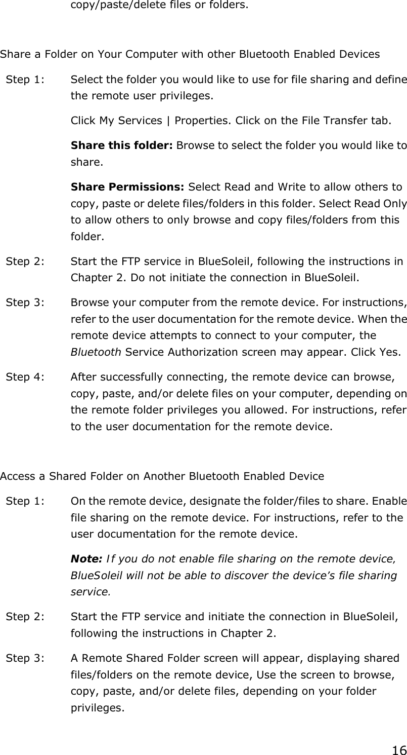 16 copy/paste/delete files or folders.  Share a Folder on Your Computer with other Bluetooth Enabled Devices Step 1:  Select the folder you would like to use for file sharing and define the remote user privileges.   Click My Services | Properties. Click on the File Transfer tab. Share this folder: Browse to select the folder you would like to share.  Share Permissions: Select Read and Write to allow others to copy, paste or delete files/folders in this folder. Select Read Only to allow others to only browse and copy files/folders from this folder. Step 2:  Start the FTP service in BlueSoleil, following the instructions in Chapter 2. Do not initiate the connection in BlueSoleil. Step 3:  Browse your computer from the remote device. For instructions, refer to the user documentation for the remote device. When the remote device attempts to connect to your computer, the Bluetooth Service Authorization screen may appear. Click Yes. Step 4:  After successfully connecting, the remote device can browse, copy, paste, and/or delete files on your computer, depending on the remote folder privileges you allowed. For instructions, refer to the user documentation for the remote device.  Access a Shared Folder on Another Bluetooth Enabled Device Step 1:  On the remote device, designate the folder/files to share. Enable file sharing on the remote device. For instructions, refer to the user documentation for the remote device. Note: If you do not enable file sharing on the remote device, BlueSoleil will not be able to discover the device’s file sharing service. Step 2:  Start the FTP service and initiate the connection in BlueSoleil, following the instructions in Chapter 2. Step 3:  A Remote Shared Folder screen will appear, displaying shared files/folders on the remote device, Use the screen to browse, copy, paste, and/or delete files, depending on your folder privileges. 