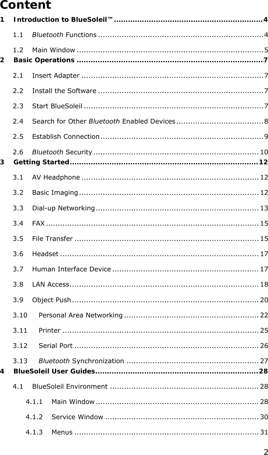  2Content 1 Introduction to BlueSoleil™................................................................4 1.1 Bluetooth Functions ......................................................................4 1.2 Main Window ...............................................................................5 2 Basic Operations ................................................................................7 2.1 Insert Adapter .............................................................................7 2.2 Install the Software ......................................................................7 2.3 Start BlueSoleil ............................................................................7 2.4 Search for Other Bluetooth Enabled Devices.....................................8 2.5 Establish Connection.....................................................................9 2.6 Bluetooth Security ...................................................................... 10 3 Getting Started.................................................................................12 3.1 AV Headphone ........................................................................... 12 3.2 Basic Imaging ............................................................................ 12 3.3 Dial-up Networking..................................................................... 13 3.4 FAX .......................................................................................... 15 3.5 File Transfer .............................................................................. 15 3.6 Headset .................................................................................... 17 3.7 Human Interface Device .............................................................. 17 3.8 LAN Access................................................................................ 18 3.9 Object Push............................................................................... 20 3.10 Personal Area Networking ......................................................... 22 3.11 Printer ................................................................................... 25 3.12 Serial Port .............................................................................. 26 3.13 Bluetooth Synchronization ........................................................ 27 4 BlueSoleil User Guides......................................................................28 4.1 BlueSoleil Environment ............................................................... 28 4.1.1 Main Window ..................................................................... 28 4.1.2 Service Window ................................................................. 30 4.1.3 Menus .............................................................................. 31 