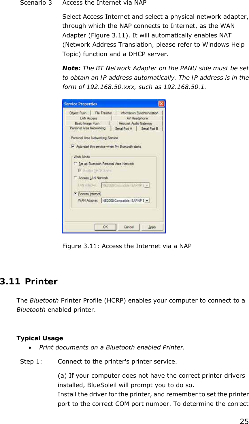 25 Scenario 3  Access the Internet via NAP Select Access Internet and select a physical network adapter, through which the NAP connects to Internet, as the WAN Adapter (Figure 3.11). It will automatically enables NAT (Network Address Translation, please refer to Windows Help Topic) function and a DHCP server.   Note: The BT Network Adapter on the PANU side must be set to obtain an IP address automatically. The IP address is in the form of 192.168.50.xxx, such as 192.168.50.1.  Figure 3.11: Access the Internet via a NAP  3.11 Printer The Bluetooth Printer Profile (HCRP) enables your computer to connect to a Bluetooth enabled printer.  Typical Usage • Print documents on a Bluetooth enabled Printer. Step 1:  Connect to the printer&apos;s printer service. (a) If your computer does not have the correct printer drivers installed, BlueSoleil will prompt you to do so. Install the driver for the printer, and remember to set the printer port to the correct COM port number. To determine the correct 