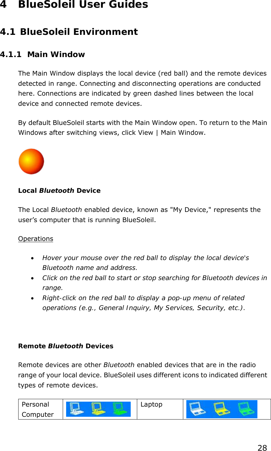 28 4 BlueSoleil User Guides 4.1 BlueSoleil Environment 4.1.1 Main Window The Main Window displays the local device (red ball) and the remote devices detected in range. Connecting and disconnecting operations are conducted here. Connections are indicated by green dashed lines between the local device and connected remote devices.   By default BlueSoleil starts with the Main Window open. To return to the Main Windows after switching views, click View | Main Window.  Local Bluetooth Device The Local Bluetooth enabled device, known as &quot;My Device,&quot; represents the user’s computer that is running BlueSoleil. Operations • Hover your mouse over the red ball to display the local device&apos;s Bluetooth name and address. • Click on the red ball to start or stop searching for Bluetooth devices in range. • Right-click on the red ball to display a pop-up menu of related operations (e.g., General Inquiry, My Services, Security, etc.).  Remote Bluetooth Devices Remote devices are other Bluetooth enabled devices that are in the radio range of your local device. BlueSoleil uses different icons to indicated different types of remote devices. Personal Computer   Laptop    