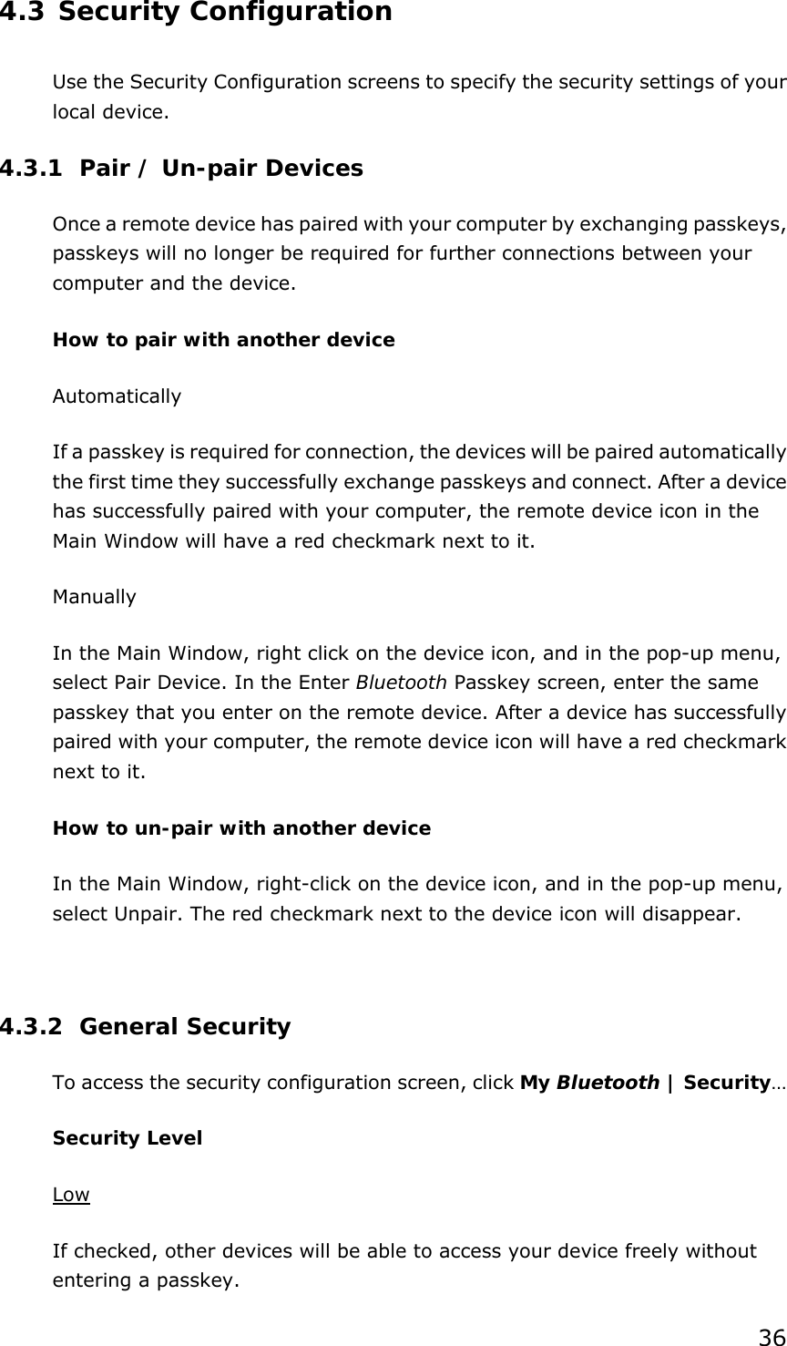 36 4.3 Security Configuration Use the Security Configuration screens to specify the security settings of your local device. 4.3.1 Pair / Un-pair Devices Once a remote device has paired with your computer by exchanging passkeys, passkeys will no longer be required for further connections between your computer and the device. How to pair with another device Automatically If a passkey is required for connection, the devices will be paired automatically the first time they successfully exchange passkeys and connect. After a device has successfully paired with your computer, the remote device icon in the Main Window will have a red checkmark next to it. Manually In the Main Window, right click on the device icon, and in the pop-up menu, select Pair Device. In the Enter Bluetooth Passkey screen, enter the same passkey that you enter on the remote device. After a device has successfully paired with your computer, the remote device icon will have a red checkmark next to it. How to un-pair with another device In the Main Window, right-click on the device icon, and in the pop-up menu, select Unpair. The red checkmark next to the device icon will disappear.  4.3.2 General Security To access the security configuration screen, click My Bluetooth | Security…  Security Level Low If checked, other devices will be able to access your device freely without entering a passkey. 