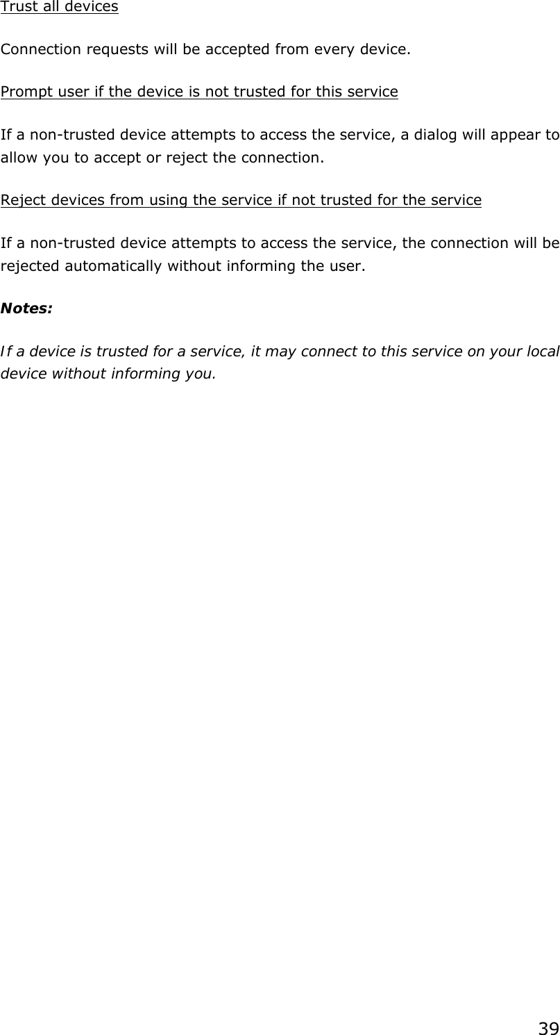 39 Trust all devices Connection requests will be accepted from every device.   Prompt user if the device is not trusted for this service If a non-trusted device attempts to access the service, a dialog will appear to allow you to accept or reject the connection.   Reject devices from using the service if not trusted for the service If a non-trusted device attempts to access the service, the connection will be rejected automatically without informing the user. Notes: If a device is trusted for a service, it may connect to this service on your local device without informing you.  