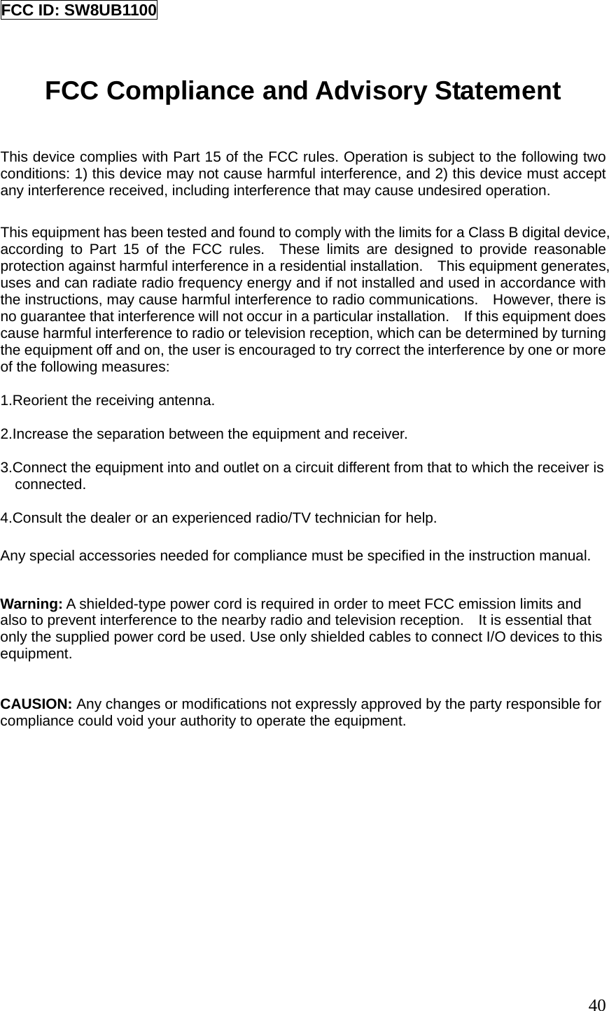 FCC ID: SW8UB1100   FCC Compliance and Advisory Statement  This device complies with Part 15 of the FCC rules. Operation is subject to the following two conditions: 1) this device may not cause harmful interference, and 2) this device must accept any interference received, including interference that may cause undesired operation.  This equipment has been tested and found to comply with the limits for a Class B digital device, according to Part 15 of the FCC rules.  These limits are designed to provide reasonable protection against harmful interference in a residential installation.    This equipment generates, uses and can radiate radio frequency energy and if not installed and used in accordance with the instructions, may cause harmful interference to radio communications.    However, there is no guarantee that interference will not occur in a particular installation.    If this equipment does cause harmful interference to radio or television reception, which can be determined by turning the equipment off and on, the user is encouraged to try correct the interference by one or more of the following measures:  1.Reorient the receiving antenna.  2.Increase the separation between the equipment and receiver.  3.Connect the equipment into and outlet on a circuit different from that to which the receiver is connected.  4.Consult the dealer or an experienced radio/TV technician for help.  Any special accessories needed for compliance must be specified in the instruction manual.  Warning: A shielded-type power cord is required in order to meet FCC emission limits and also to prevent interference to the nearby radio and television reception.    It is essential that only the supplied power cord be used. Use only shielded cables to connect I/O devices to this equipment.   CAUSION: Any changes or modifications not expressly approved by the party responsible for compliance could void your authority to operate the equipment.                        40 