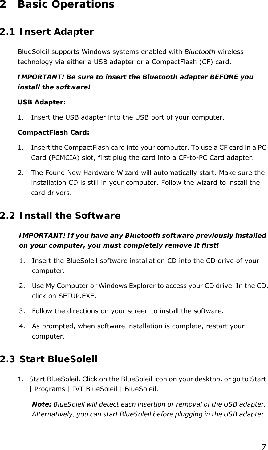  72 Basic Operations 2.1 Insert Adapter BlueSoleil supports Windows systems enabled with Bluetooth wireless technology via either a USB adapter or a CompactFlash (CF) card. IMPORTANT! Be sure to insert the Bluetooth adapter BEFORE you install the software! USB Adapter: 1. Insert the USB adapter into the USB port of your computer. CompactFlash Card: 1. Insert the CompactFlash card into your computer. To use a CF card in a PC Card (PCMCIA) slot, first plug the card into a CF-to-PC Card adapter. 2. The Found New Hardware Wizard will automatically start. Make sure the installation CD is still in your computer. Follow the wizard to install the card drivers. 2.2 Install the Software IMPORTANT! If you have any Bluetooth software previously installed on your computer, you must completely remove it first! 1. Insert the BlueSoleil software installation CD into the CD drive of your computer. 2. Use My Computer or Windows Explorer to access your CD drive. In the CD, click on SETUP.EXE. 3. Follow the directions on your screen to install the software. 4. As prompted, when software installation is complete, restart your computer. 2.3 Start BlueSoleil 1. Start BlueSoleil. Click on the BlueSoleil icon on your desktop, or go to Start | Programs | IVT BlueSoleil | BlueSoleil. Note: BlueSoleil will detect each insertion or removal of the USB adapter. Alternatively, you can start BlueSoleil before plugging in the USB adapter. 