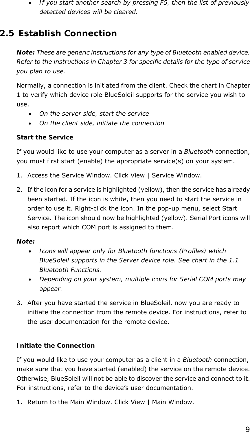  9• If you start another search by pressing F5, then the list of previously detected devices will be cleared. 2.5 Establish Connection Note: These are generic instructions for any type of Bluetooth enabled device. Refer to the instructions in Chapter 3 for specific details for the type of service you plan to use. Normally, a connection is initiated from the client. Check the chart in Chapter 1 to verify which device role BlueSoleil supports for the service you wish to use. • On the server side, start the service • On the client side, initiate the connection Start the Service If you would like to use your computer as a server in a Bluetooth connection, you must first start (enable) the appropriate service(s) on your system. 1. Access the Service Window. Click View | Service Window. 2. If the icon for a service is highlighted (yellow), then the service has already been started. If the icon is white, then you need to start the service in order to use it. Right-click the icon. In the pop-up menu, select Start Service. The icon should now be highlighted (yellow). Serial Port icons will also report which COM port is assigned to them. Note:  • Icons will appear only for Bluetooth functions (Profiles) which BlueSoleil supports in the Server device role. See chart in the 1.1 Bluetooth Functions. • Depending on your system, multiple icons for Serial COM ports may appear. 3. After you have started the service in BlueSoleil, now you are ready to initiate the connection from the remote device. For instructions, refer to the user documentation for the remote device.  Initiate the Connection If you would like to use your computer as a client in a Bluetooth connection, make sure that you have started (enabled) the service on the remote device. Otherwise, BlueSoleil will not be able to discover the service and connect to it. For instructions, refer to the device’s user documentation. 1. Return to the Main Window. Click View | Main Window. 