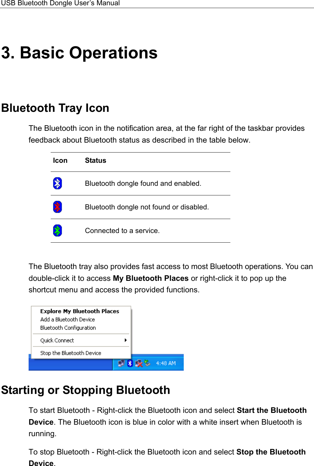 USB Bluetooth Dongle User’s Manual  3. Basic Operations Bluetooth Tray Icon The Bluetooth icon in the notification area, at the far right of the taskbar provides feedback about Bluetooth status as described in the table below.   Icon Status  Bluetooth dongle found and enabled.  Bluetooth dongle not found or disabled.  Connected to a service.    The Bluetooth tray also provides fast access to most Bluetooth operations. You can double-click it to access My Bluetooth Places or right-click it to pop up the shortcut menu and access the provided functions.    Starting or Stopping Bluetooth To start Bluetooth - Right-click the Bluetooth icon and select Start the Bluetooth Device. The Bluetooth icon is blue in color with a white insert when Bluetooth is running. To stop Bluetooth - Right-click the Bluetooth icon and select Stop the Bluetooth Device.    