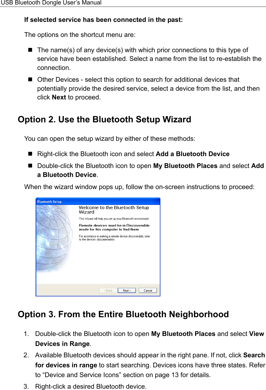 USB Bluetooth Dongle User’s Manual  If selected service has been connected in the past:   The options on the shortcut menu are:  The name(s) of any device(s) with which prior connections to this type of service have been established. Select a name from the list to re-establish the connection.  Other Devices - select this option to search for additional devices that potentially provide the desired service, select a device from the list, and then click Next to proceed. Option 2. Use the Bluetooth Setup Wizard You can open the setup wizard by either of these methods:    Right-click the Bluetooth icon and select Add a Bluetooth Device  Double-click the Bluetooth icon to open My Bluetooth Places and select Add a Bluetooth Device. When the wizard window pops up, follow the on-screen instructions to proceed:    Option 3. From the Entire Bluetooth Neighborhood   1.  Double-click the Bluetooth icon to open My Bluetooth Places and select View Devices in Range.  2.  Available Bluetooth devices should appear in the right pane. If not, click Search for devices in range to start searching. Devices icons have three states. Refer to “Device and Service Icons” section on page 13 for details.   3.  Right-click a desired Bluetooth device.   