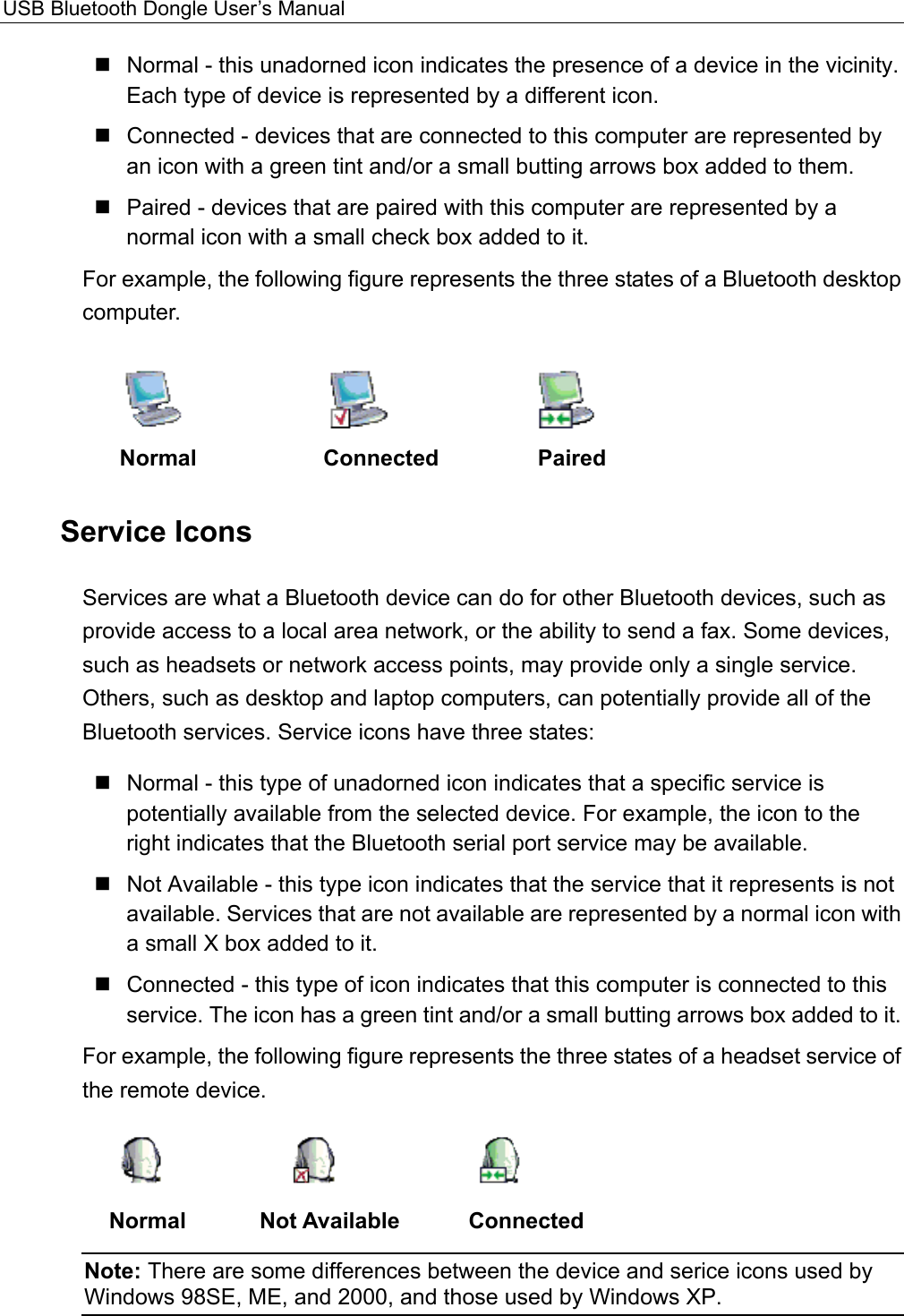 USB Bluetooth Dongle User’s Manual   Normal - this unadorned icon indicates the presence of a device in the vicinity. Each type of device is represented by a different icon.    Connected - devices that are connected to this computer are represented by an icon with a green tint and/or a small butting arrows box added to them.    Paired - devices that are paired with this computer are represented by a normal icon with a small check box added to it. For example, the following figure represents the three states of a Bluetooth desktop computer.   Normal   Connected   Paired Service Icons Services are what a Bluetooth device can do for other Bluetooth devices, such as provide access to a local area network, or the ability to send a fax. Some devices, such as headsets or network access points, may provide only a single service. Others, such as desktop and laptop computers, can potentially provide all of the Bluetooth services. Service icons have three states:  Normal - this type of unadorned icon indicates that a specific service is potentially available from the selected device. For example, the icon to the right indicates that the Bluetooth serial port service may be available.  Not Available - this type icon indicates that the service that it represents is not available. Services that are not available are represented by a normal icon with a small X box added to it.  Connected - this type of icon indicates that this computer is connected to this service. The icon has a green tint and/or a small butting arrows box added to it.   For example, the following figure represents the three states of a headset service of the remote device.      Normal   Not Available   Connected Note: There are some differences between the device and serice icons used by Windows 98SE, ME, and 2000, and those used by Windows XP.  