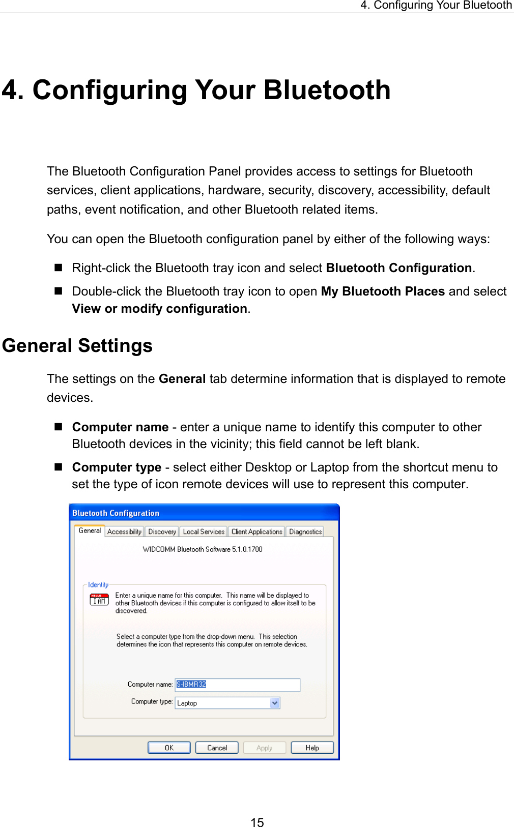 4. Configuring Your Bluetooth 15 4. Configuring Your Bluetooth The Bluetooth Configuration Panel provides access to settings for Bluetooth services, client applications, hardware, security, discovery, accessibility, default paths, event notification, and other Bluetooth related items. You can open the Bluetooth configuration panel by either of the following ways:    Right-click the Bluetooth tray icon and select Bluetooth Configuration.  Double-click the Bluetooth tray icon to open My Bluetooth Places and select View or modify configuration. General Settings The settings on the General tab determine information that is displayed to remote devices.  Computer name - enter a unique name to identify this computer to other Bluetooth devices in the vicinity; this field cannot be left blank.  Computer type - select either Desktop or Laptop from the shortcut menu to set the type of icon remote devices will use to represent this computer.  