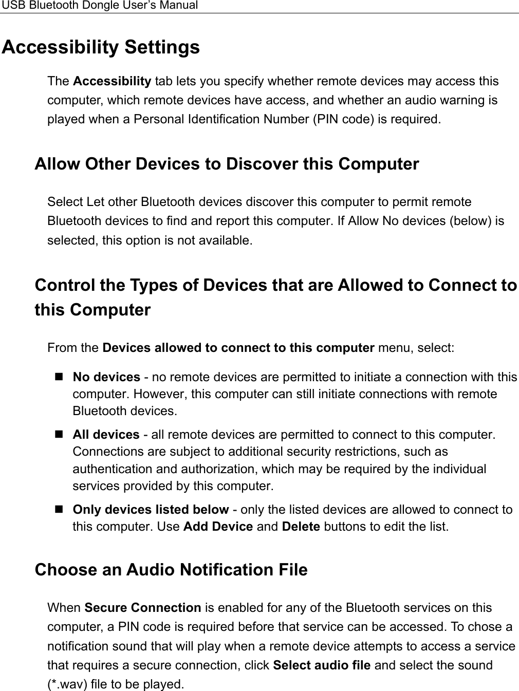 USB Bluetooth Dongle User’s Manual  Accessibility Settings The Accessibility tab lets you specify whether remote devices may access this computer, which remote devices have access, and whether an audio warning is played when a Personal Identification Number (PIN code) is required. Allow Other Devices to Discover this Computer Select Let other Bluetooth devices discover this computer to permit remote Bluetooth devices to find and report this computer. If Allow No devices (below) is selected, this option is not available. Control the Types of Devices that are Allowed to Connect to this Computer From the Devices allowed to connect to this computer menu, select:  No devices - no remote devices are permitted to initiate a connection with this computer. However, this computer can still initiate connections with remote Bluetooth devices.  All devices - all remote devices are permitted to connect to this computer. Connections are subject to additional security restrictions, such as authentication and authorization, which may be required by the individual services provided by this computer.  Only devices listed below - only the listed devices are allowed to connect to this computer. Use Add Device and Delete buttons to edit the list. Choose an Audio Notification File When Secure Connection is enabled for any of the Bluetooth services on this computer, a PIN code is required before that service can be accessed. To chose a notification sound that will play when a remote device attempts to access a service that requires a secure connection, click Select audio file and select the sound (*.wav) file to be played. 