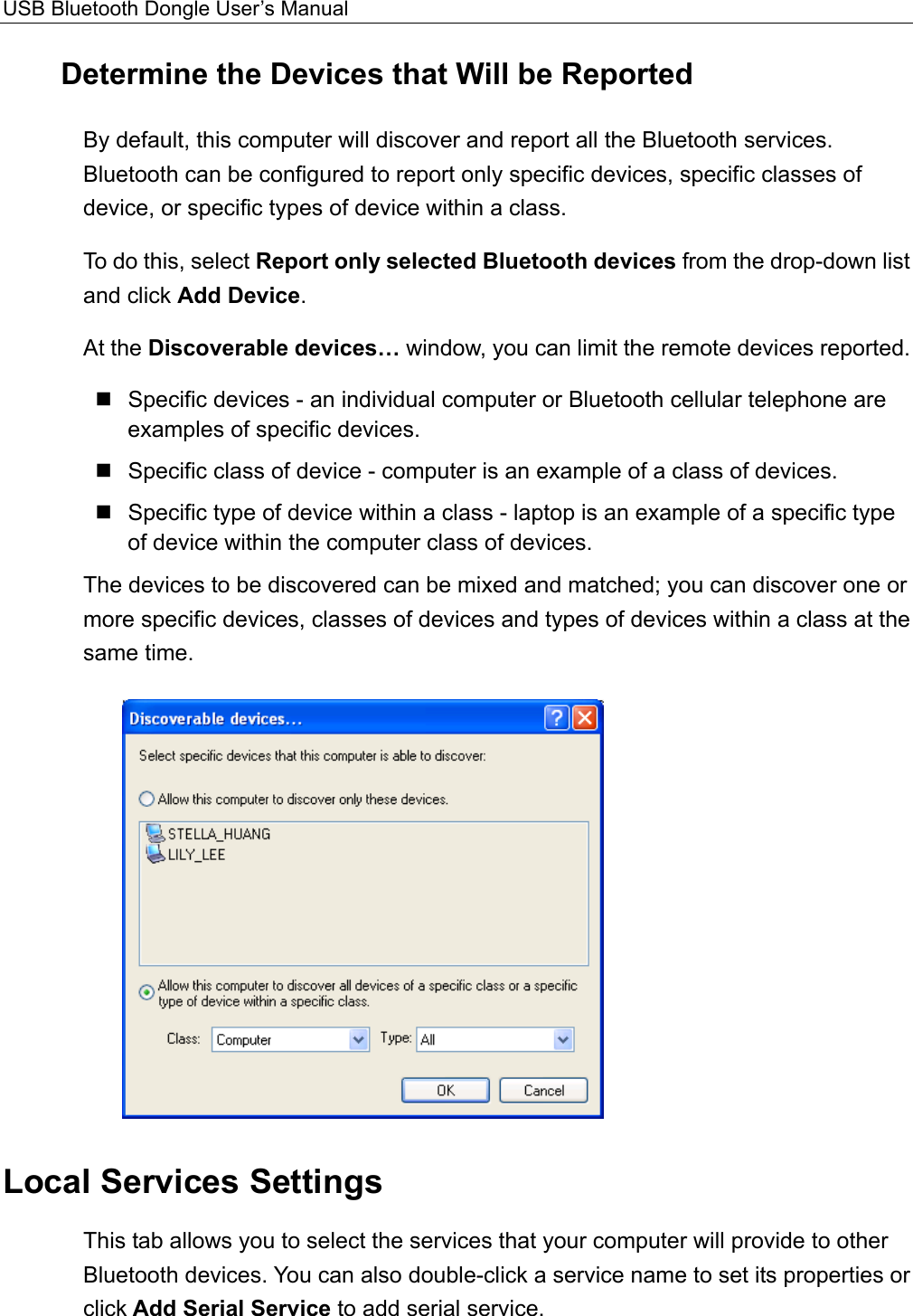 USB Bluetooth Dongle User’s Manual  Determine the Devices that Will be Reported By default, this computer will discover and report all the Bluetooth services. Bluetooth can be configured to report only specific devices, specific classes of device, or specific types of device within a class.   To do this, select Report only selected Bluetooth devices from the drop-down list and click Add Device.  At the Discoverable devices… window, you can limit the remote devices reported.  Specific devices - an individual computer or Bluetooth cellular telephone are examples of specific devices.  Specific class of device - computer is an example of a class of devices.  Specific type of device within a class - laptop is an example of a specific type of device within the computer class of devices. The devices to be discovered can be mixed and matched; you can discover one or more specific devices, classes of devices and types of devices within a class at the same time.  Local Services Settings This tab allows you to select the services that your computer will provide to other Bluetooth devices. You can also double-click a service name to set its properties or click Add Serial Service to add serial service.   