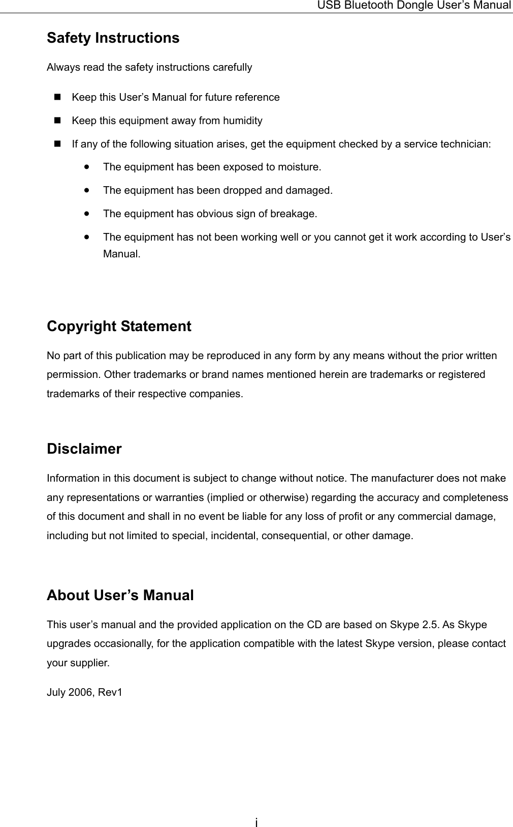 USB Bluetooth Dongle User’s Manual i Safety Instructions Always read the safety instructions carefully  Keep this User’s Manual for future reference  Keep this equipment away from humidity  If any of the following situation arises, get the equipment checked by a service technician: •  The equipment has been exposed to moisture. •  The equipment has been dropped and damaged. •  The equipment has obvious sign of breakage. •  The equipment has not been working well or you cannot get it work according to User’s Manual.  Copyright Statement No part of this publication may be reproduced in any form by any means without the prior written permission. Other trademarks or brand names mentioned herein are trademarks or registered trademarks of their respective companies.  Disclaimer Information in this document is subject to change without notice. The manufacturer does not make any representations or warranties (implied or otherwise) regarding the accuracy and completeness of this document and shall in no event be liable for any loss of profit or any commercial damage, including but not limited to special, incidental, consequential, or other damage.  About User’s Manual This user’s manual and the provided application on the CD are based on Skype 2.5. As Skype upgrades occasionally, for the application compatible with the latest Skype version, please contact your supplier. July 2006, Rev1  