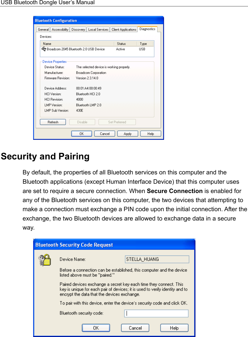 USB Bluetooth Dongle User’s Manual   Security and Pairing By default, the properties of all Bluetooth services on this computer and the Bluetooth applications (except Human Interface Device) that this computer uses are set to require a secure connection. When Secure Connection is enabled for any of the Bluetooth services on this computer, the two devices that attempting to make a connection must exchange a PIN code upon the initial connection. After the exchange, the two Bluetooth devices are allowed to exchange data in a secure way.    