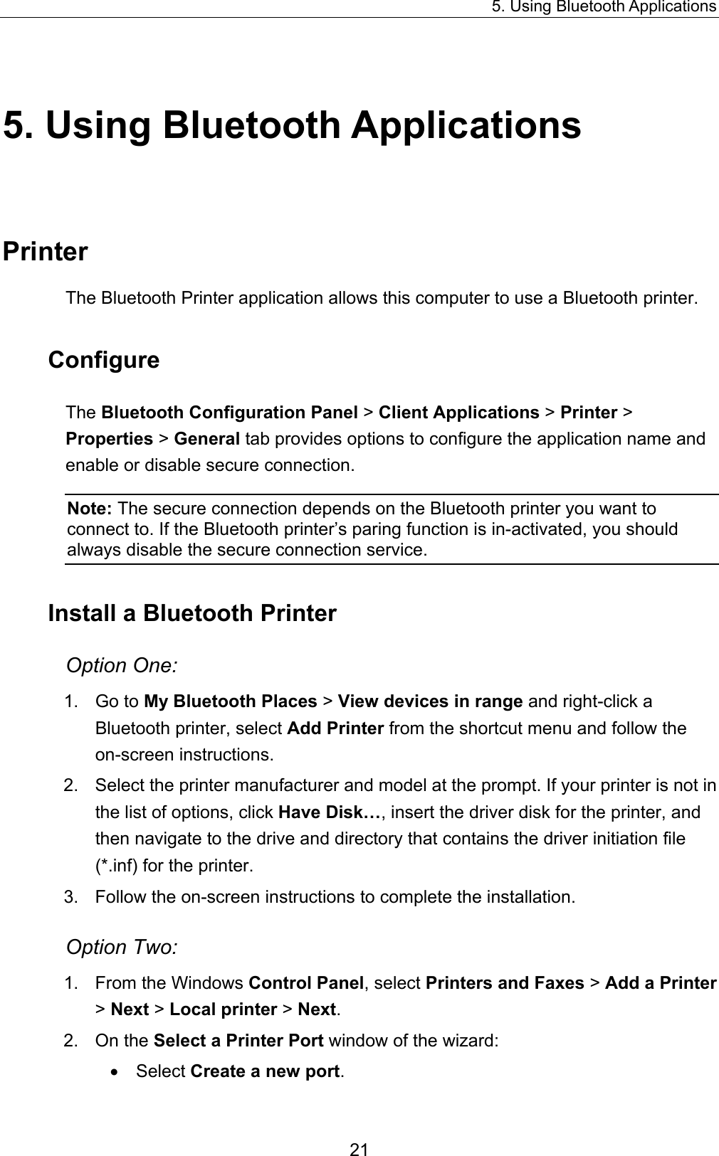 5. Using Bluetooth Applications 21 5. Using Bluetooth Applications Printer The Bluetooth Printer application allows this computer to use a Bluetooth printer.   Configure The Bluetooth Configuration Panel &gt; Client Applications &gt; Printer &gt; Properties &gt; General tab provides options to configure the application name and enable or disable secure connection.   Note: The secure connection depends on the Bluetooth printer you want to connect to. If the Bluetooth printer’s paring function is in-activated, you should always disable the secure connection service. Install a Bluetooth Printer Option One: 1. Go to My Bluetooth Places &gt; View devices in range and right-click a Bluetooth printer, select Add Printer from the shortcut menu and follow the on-screen instructions. 2.  Select the printer manufacturer and model at the prompt. If your printer is not in the list of options, click Have Disk…, insert the driver disk for the printer, and then navigate to the drive and directory that contains the driver initiation file (*.inf) for the printer. 3.  Follow the on-screen instructions to complete the installation. Option Two: 1.  From the Windows Control Panel, select Printers and Faxes &gt; Add a Printer &gt; Next &gt; Local printer &gt; Next. 2. On the Select a Printer Port window of the wizard: •  Select Create a new port. 