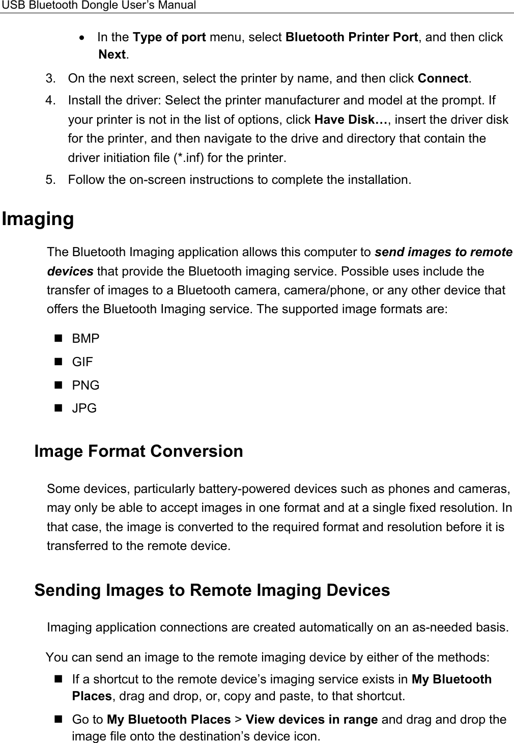 USB Bluetooth Dongle User’s Manual  •  In the Type of port menu, select Bluetooth Printer Port, and then click Next. 3.  On the next screen, select the printer by name, and then click Connect. 4.  Install the driver: Select the printer manufacturer and model at the prompt. If your printer is not in the list of options, click Have Disk…, insert the driver disk for the printer, and then navigate to the drive and directory that contain the driver initiation file (*.inf) for the printer. 5.  Follow the on-screen instructions to complete the installation. Imaging The Bluetooth Imaging application allows this computer to send images to remote devices that provide the Bluetooth imaging service. Possible uses include the transfer of images to a Bluetooth camera, camera/phone, or any other device that offers the Bluetooth Imaging service. The supported image formats are:  BMP  GIF  PNG  JPG Image Format Conversion Some devices, particularly battery-powered devices such as phones and cameras, may only be able to accept images in one format and at a single fixed resolution. In that case, the image is converted to the required format and resolution before it is transferred to the remote device. Sending Images to Remote Imaging Devices Imaging application connections are created automatically on an as-needed basis. You can send an image to the remote imaging device by either of the methods:  If a shortcut to the remote device’s imaging service exists in My Bluetooth Places, drag and drop, or, copy and paste, to that shortcut.  Go to My Bluetooth Places &gt; View devices in range and drag and drop the image file onto the destination’s device icon. 