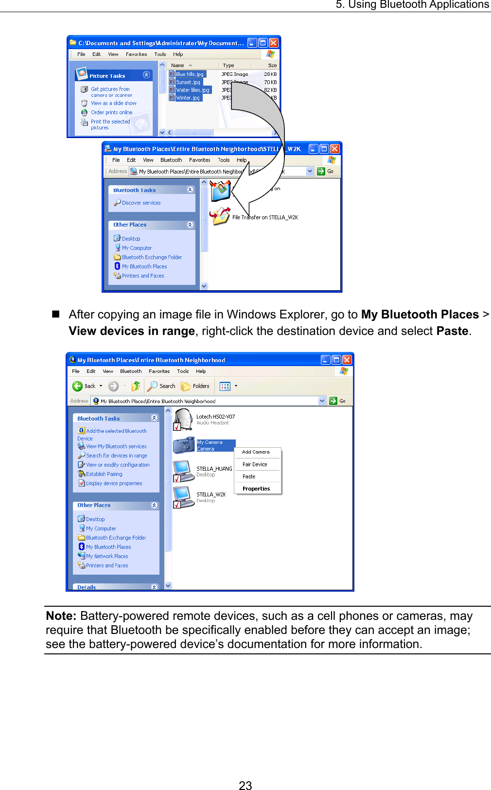 5. Using Bluetooth Applications 23   After copying an image file in Windows Explorer, go to My Bluetooth Places &gt; View devices in range, right-click the destination device and select Paste.  Note: Battery-powered remote devices, such as a cell phones or cameras, may require that Bluetooth be specifically enabled before they can accept an image; see the battery-powered device’s documentation for more information. 