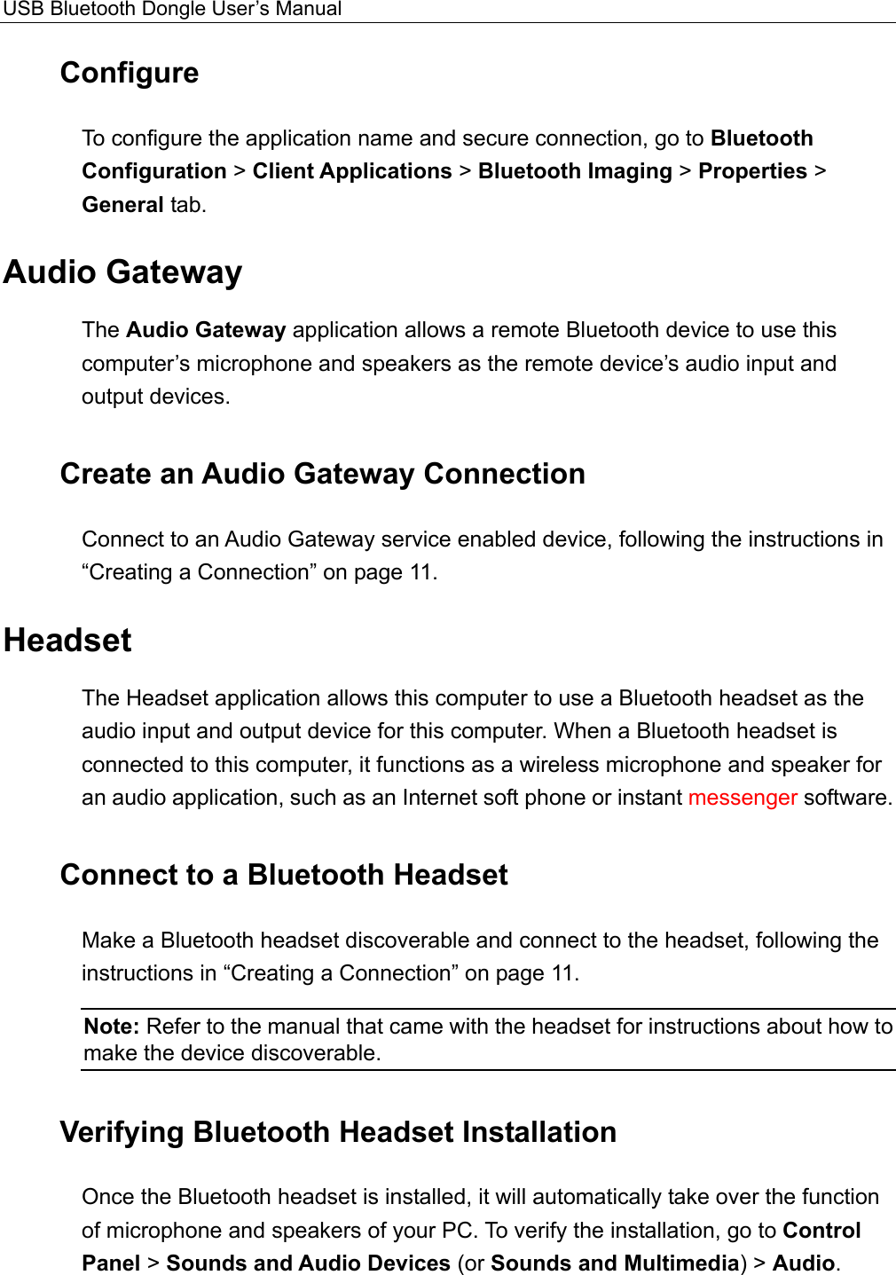 USB Bluetooth Dongle User’s Manual  Configure To configure the application name and secure connection, go to Bluetooth Configuration &gt; Client Applications &gt; Bluetooth Imaging &gt; Properties &gt; General tab. Audio Gateway The Audio Gateway application allows a remote Bluetooth device to use this computer’s microphone and speakers as the remote device’s audio input and output devices. Create an Audio Gateway Connection Connect to an Audio Gateway service enabled device, following the instructions in “Creating a Connection” on page 11. Headset The Headset application allows this computer to use a Bluetooth headset as the audio input and output device for this computer. When a Bluetooth headset is connected to this computer, it functions as a wireless microphone and speaker for an audio application, such as an Internet soft phone or instant messenger software. Connect to a Bluetooth Headset Make a Bluetooth headset discoverable and connect to the headset, following the instructions in “Creating a Connection” on page 11.   Note: Refer to the manual that came with the headset for instructions about how to make the device discoverable.   Verifying Bluetooth Headset Installation Once the Bluetooth headset is installed, it will automatically take over the function of microphone and speakers of your PC. To verify the installation, go to Control Panel &gt; Sounds and Audio Devices (or Sounds and Multimedia) &gt; Audio. 