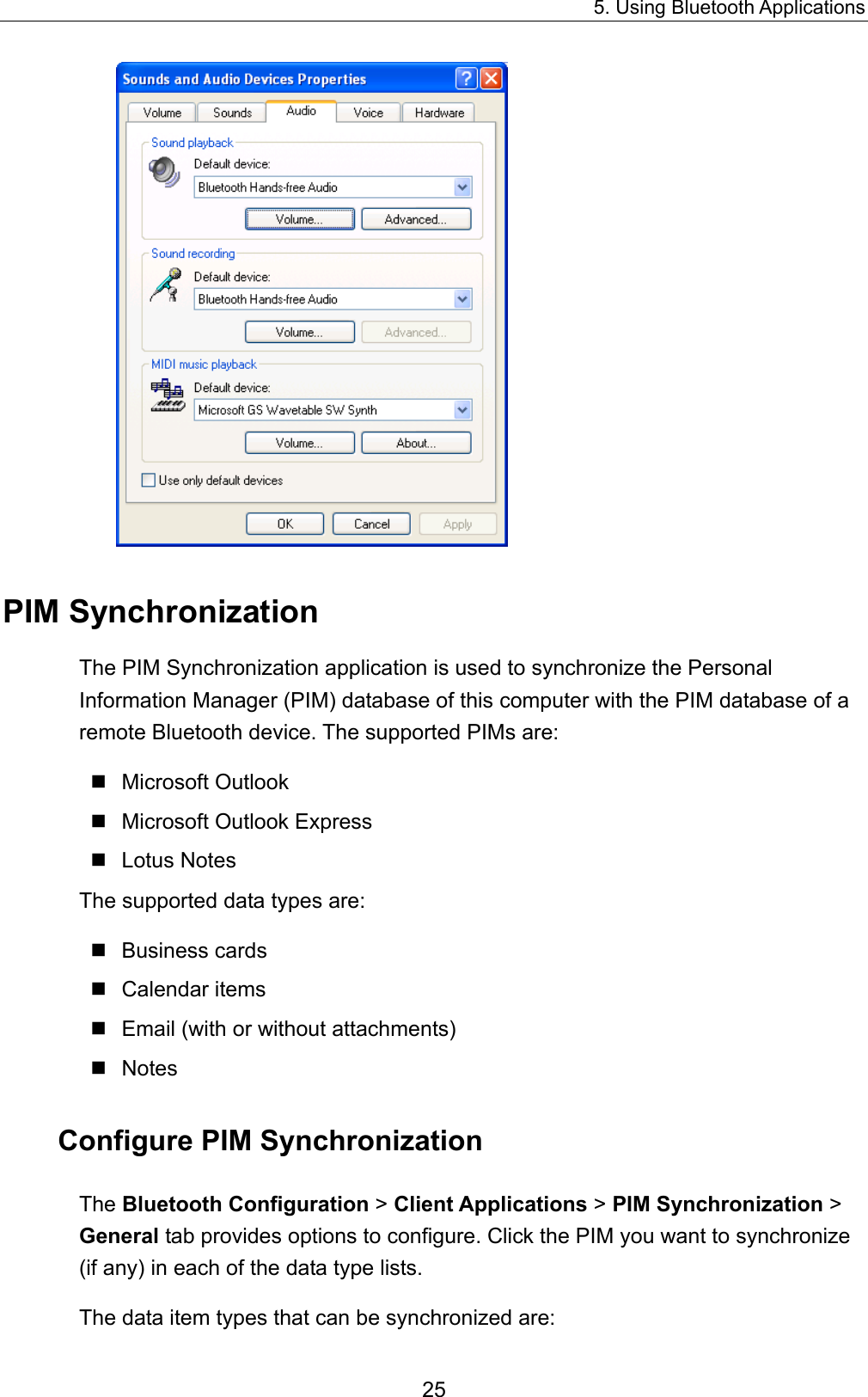 5. Using Bluetooth Applications 25  PIM Synchronization The PIM Synchronization application is used to synchronize the Personal Information Manager (PIM) database of this computer with the PIM database of a remote Bluetooth device. The supported PIMs are:  Microsoft Outlook  Microsoft Outlook Express  Lotus Notes The supported data types are:  Business cards  Calendar items  Email (with or without attachments)  Notes Configure PIM Synchronization The Bluetooth Configuration &gt; Client Applications &gt; PIM Synchronization &gt; General tab provides options to configure. Click the PIM you want to synchronize (if any) in each of the data type lists. The data item types that can be synchronized are: 