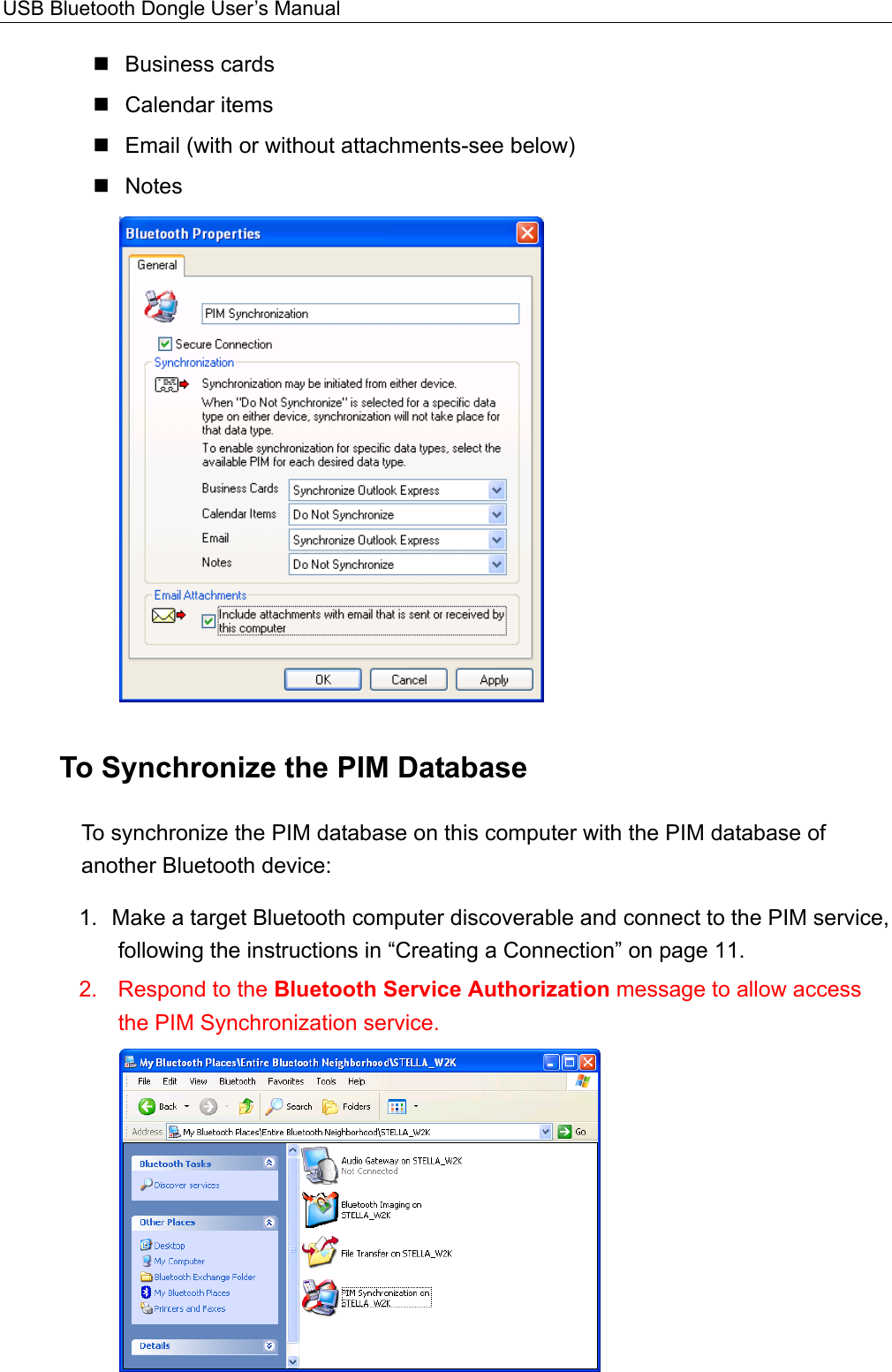 USB Bluetooth Dongle User’s Manual   Business cards  Calendar items  Email (with or without attachments-see below)  Notes  To Synchronize the PIM Database To synchronize the PIM database on this computer with the PIM database of another Bluetooth device:   1.  Make a target Bluetooth computer discoverable and connect to the PIM service, following the instructions in “Creating a Connection” on page 11.   2.  Respond to the Bluetooth Service Authorization message to allow access the PIM Synchronization service.  