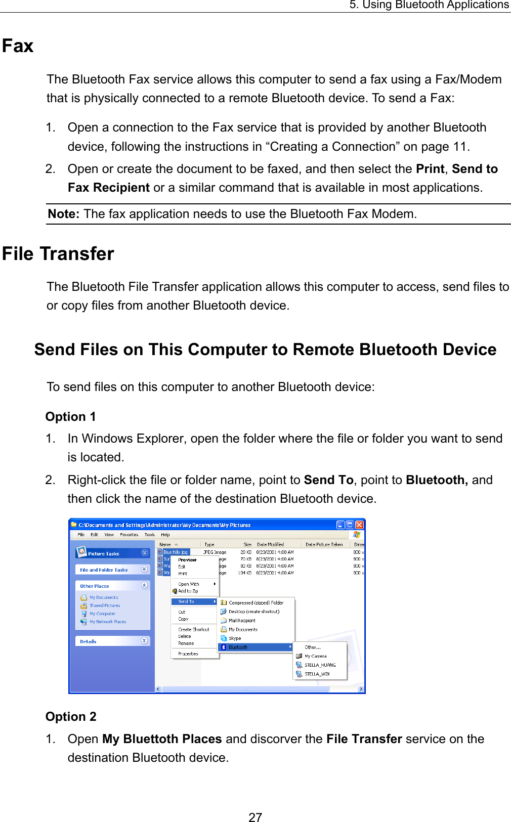 5. Using Bluetooth Applications 27 Fax The Bluetooth Fax service allows this computer to send a fax using a Fax/Modem that is physically connected to a remote Bluetooth device. To send a Fax: 1.  Open a connection to the Fax service that is provided by another Bluetooth device, following the instructions in “Creating a Connection” on page 11. 2.  Open or create the document to be faxed, and then select the Print, Send to Fax Recipient or a similar command that is available in most applications. Note: The fax application needs to use the Bluetooth Fax Modem. File Transfer The Bluetooth File Transfer application allows this computer to access, send files to or copy files from another Bluetooth device. Send Files on This Computer to Remote Bluetooth Device To send files on this computer to another Bluetooth device: Option 1 1.  In Windows Explorer, open the folder where the file or folder you want to send is located.   2.  Right-click the file or folder name, point to Send To, point to Bluetooth, and then click the name of the destination Bluetooth device.    Option 2 1. Open My Bluettoth Places and discorver the File Transfer service on the destination Bluetooth device.   