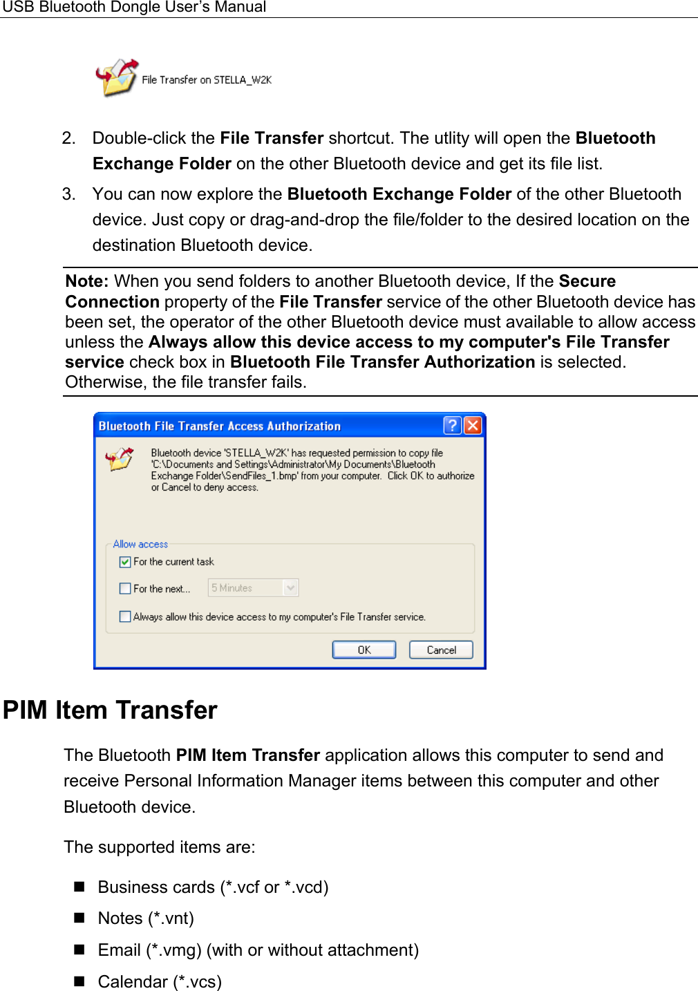 USB Bluetooth Dongle User’s Manual   2. Double-click the File Transfer shortcut. The utlity will open the Bluetooth Exchange Folder on the other Bluetooth device and get its file list.   3.  You can now explore the Bluetooth Exchange Folder of the other Bluetooth device. Just copy or drag-and-drop the file/folder to the desired location on the destination Bluetooth device. Note: When you send folders to another Bluetooth device, If the Secure Connection property of the File Transfer service of the other Bluetooth device has been set, the operator of the other Bluetooth device must available to allow access unless the Always allow this device access to my computer&apos;s File Transfer service check box in Bluetooth File Transfer Authorization is selected. Otherwise, the file transfer fails.    PIM Item Transfer The Bluetooth PIM Item Transfer application allows this computer to send and receive Personal Information Manager items between this computer and other Bluetooth device.   The supported items are:  Business cards (*.vcf or *.vcd)  Notes (*.vnt)  Email (*.vmg) (with or without attachment)  Calendar (*.vcs)  