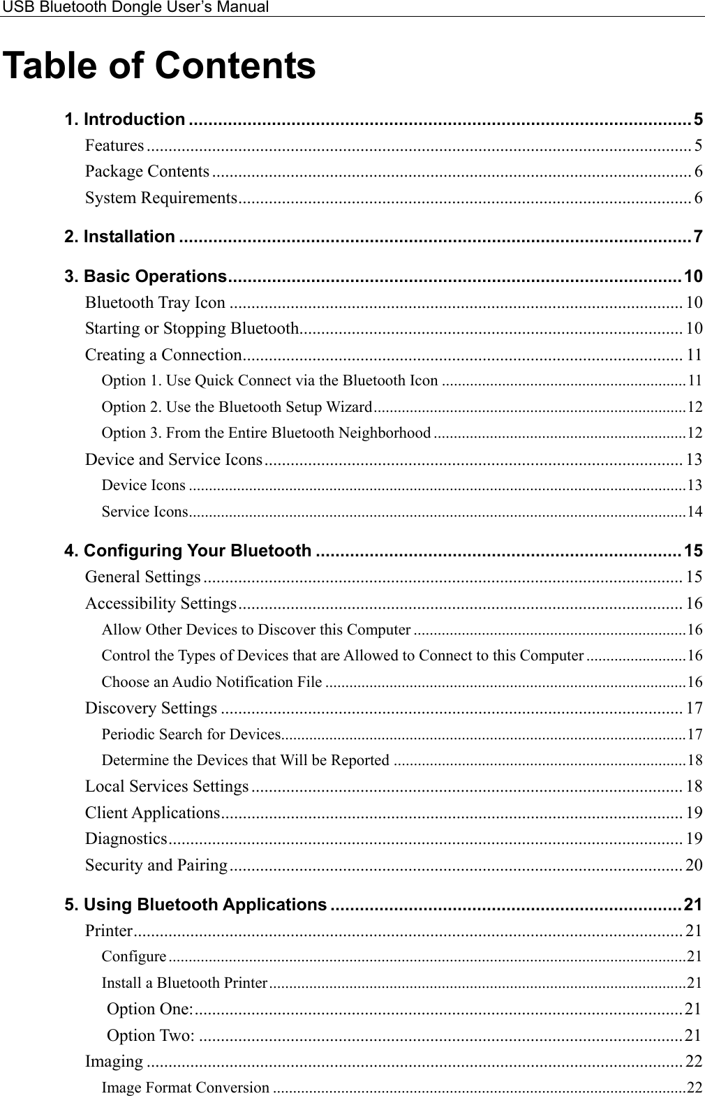 USB Bluetooth Dongle User’s Manual  Table of Contents 1. Introduction .......................................................................................................5 Features ............................................................................................................................. 5 Package Contents .............................................................................................................. 6 System Requirements........................................................................................................ 6 2. Installation .........................................................................................................7 3. Basic Operations.............................................................................................10 Bluetooth Tray Icon ........................................................................................................ 10 Starting or Stopping Bluetooth........................................................................................ 10 Creating a Connection..................................................................................................... 11 Option 1. Use Quick Connect via the Bluetooth Icon .............................................................11 Option 2. Use the Bluetooth Setup Wizard..............................................................................12 Option 3. From the Entire Bluetooth Neighborhood ...............................................................12 Device and Service Icons................................................................................................ 13 Device Icons ............................................................................................................................13 Service Icons............................................................................................................................14 4. Configuring Your Bluetooth ...........................................................................15 General Settings .............................................................................................................. 15 Accessibility Settings...................................................................................................... 16 Allow Other Devices to Discover this Computer ....................................................................16 Control the Types of Devices that are Allowed to Connect to this Computer .........................16 Choose an Audio Notification File ..........................................................................................16 Discovery Settings .......................................................................................................... 17 Periodic Search for Devices.....................................................................................................17 Determine the Devices that Will be Reported .........................................................................18 Local Services Settings ................................................................................................... 18 Client Applications.......................................................................................................... 19 Diagnostics...................................................................................................................... 19 Security and Pairing........................................................................................................ 20 5. Using Bluetooth Applications ........................................................................21 Printer.............................................................................................................................. 21 Configure .................................................................................................................................21 Install a Bluetooth Printer........................................................................................................21 Option One:................................................................................................................21 Option Two: ...............................................................................................................21 Imaging ........................................................................................................................... 22 Image Format Conversion .......................................................................................................22 