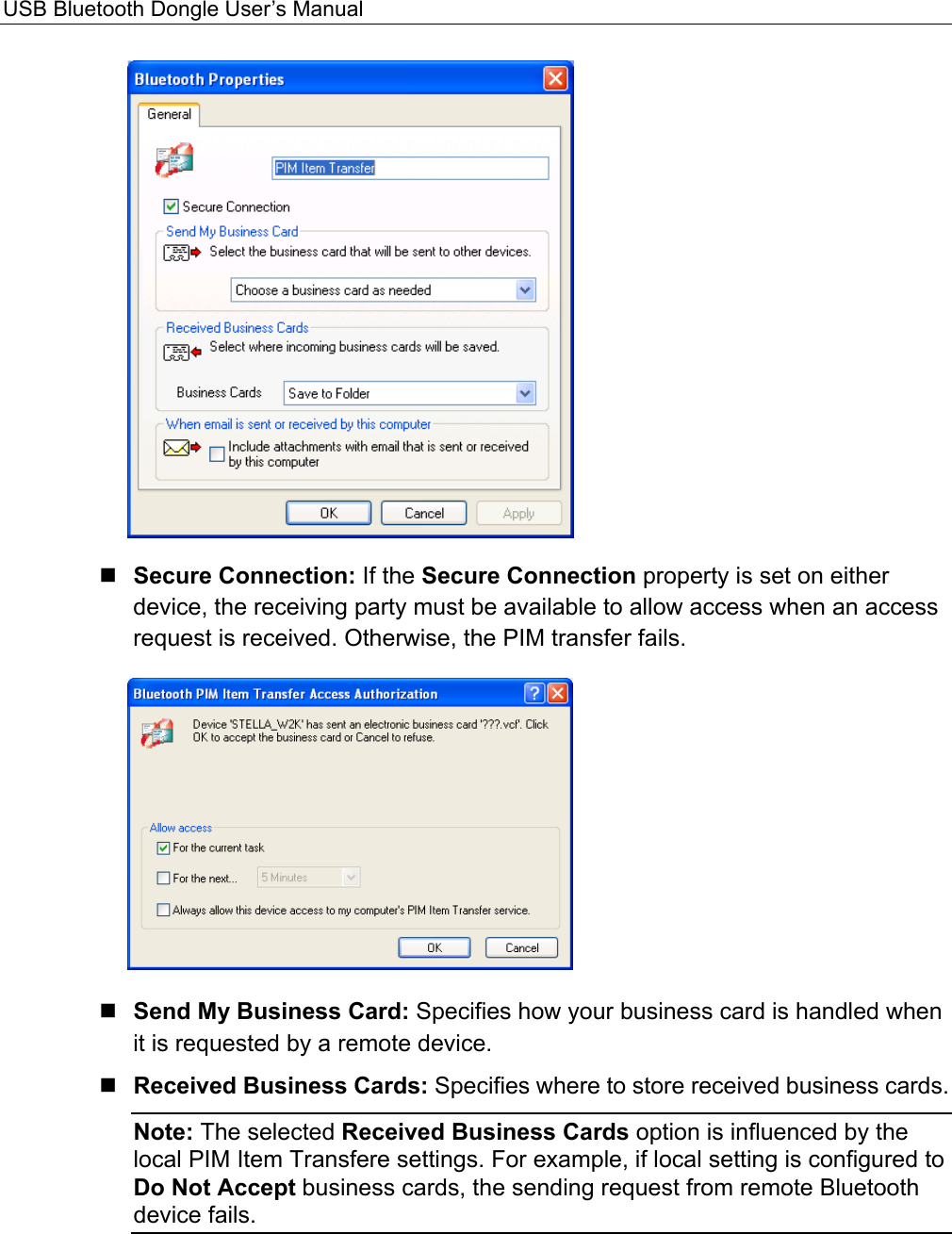 USB Bluetooth Dongle User’s Manual    Secure Connection: If the Secure Connection property is set on either device, the receiving party must be available to allow access when an access request is received. Otherwise, the PIM transfer fails.   Send My Business Card: Specifies how your business card is handled when it is requested by a remote device.    Received Business Cards: Specifies where to store received business cards.   Note: The selected Received Business Cards option is influenced by the local PIM Item Transfere settings. For example, if local setting is configured to Do Not Accept business cards, the sending request from remote Bluetooth device fails.   