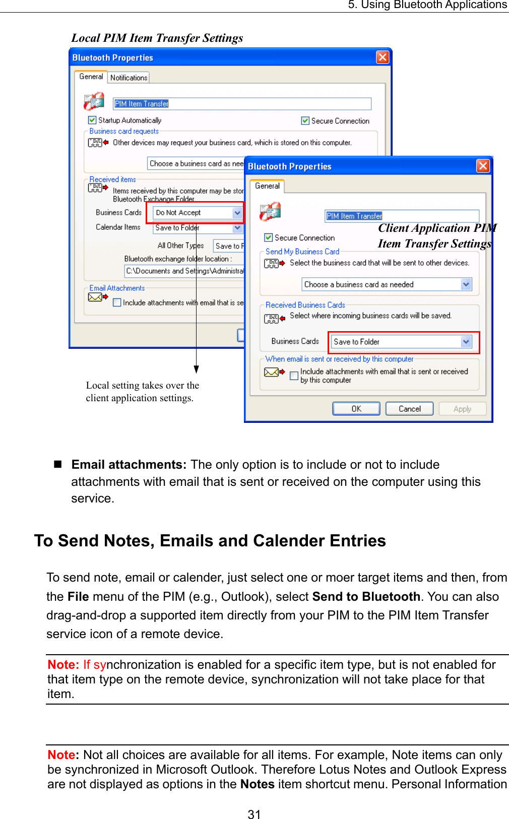 5. Using Bluetooth Applications 31  Local setting takes over the client application settings.   Local PIM Item Transfer SettingsClient Application PIM Item Transfer Settings    Email attachments: The only option is to include or not to include attachments with email that is sent or received on the computer using this service. To Send Notes, Emails and Calender Entries To send note, email or calender, just select one or moer target items and then, from the File menu of the PIM (e.g., Outlook), select Send to Bluetooth. You can also drag-and-drop a supported item directly from your PIM to the PIM Item Transfer service icon of a remote device. Note: If synchronization is enabled for a specific item type, but is not enabled for that item type on the remote device, synchronization will not take place for that item.  Note: Not all choices are available for all items. For example, Note items can only be synchronized in Microsoft Outlook. Therefore Lotus Notes and Outlook Express are not displayed as options in the Notes item shortcut menu. Personal Information 