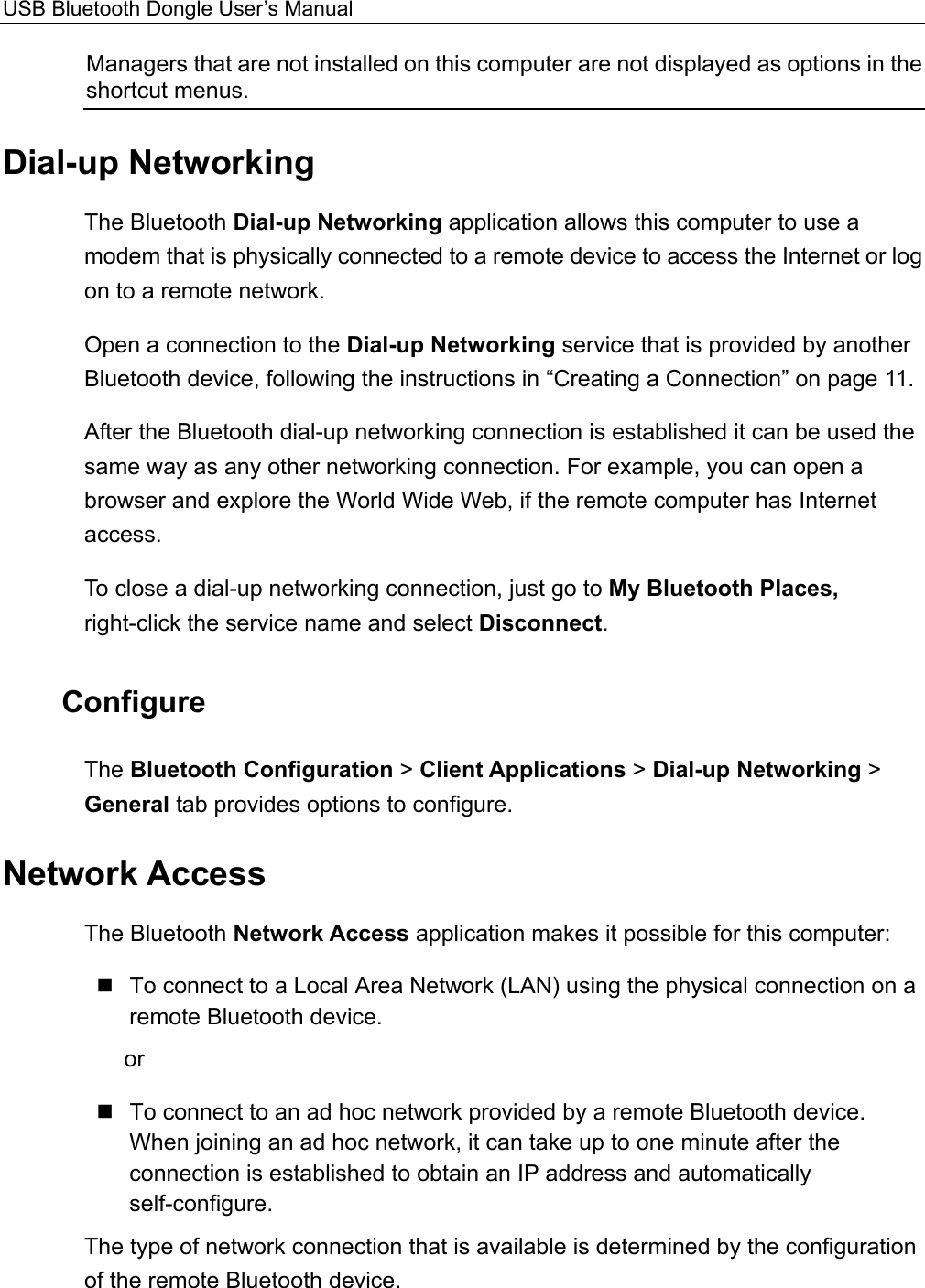 USB Bluetooth Dongle User’s Manual  Managers that are not installed on this computer are not displayed as options in the shortcut menus. Dial-up Networking The Bluetooth Dial-up Networking application allows this computer to use a modem that is physically connected to a remote device to access the Internet or log on to a remote network. Open a connection to the Dial-up Networking service that is provided by another Bluetooth device, following the instructions in “Creating a Connection” on page 11. After the Bluetooth dial-up networking connection is established it can be used the same way as any other networking connection. For example, you can open a browser and explore the World Wide Web, if the remote computer has Internet access. To close a dial-up networking connection, just go to My Bluetooth Places, right-click the service name and select Disconnect. Configure The Bluetooth Configuration &gt; Client Applications &gt; Dial-up Networking &gt; General tab provides options to configure. Network Access The Bluetooth Network Access application makes it possible for this computer:  To connect to a Local Area Network (LAN) using the physical connection on a remote Bluetooth device. or  To connect to an ad hoc network provided by a remote Bluetooth device. When joining an ad hoc network, it can take up to one minute after the connection is established to obtain an IP address and automatically self-configure. The type of network connection that is available is determined by the configuration of the remote Bluetooth device. 