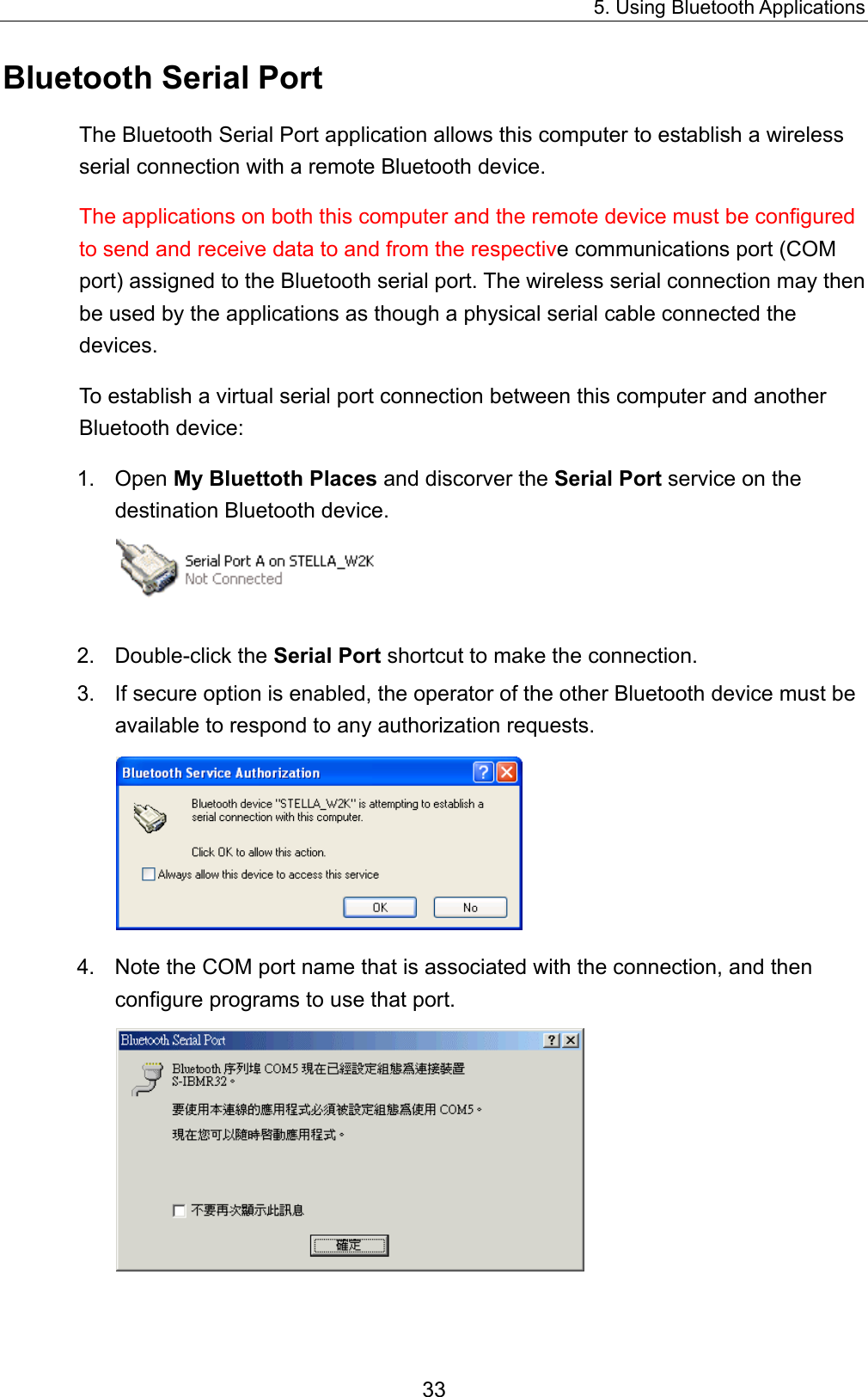 5. Using Bluetooth Applications 33 Bluetooth Serial Port The Bluetooth Serial Port application allows this computer to establish a wireless serial connection with a remote Bluetooth device. The applications on both this computer and the remote device must be configured to send and receive data to and from the respective communications port (COM port) assigned to the Bluetooth serial port. The wireless serial connection may then be used by the applications as though a physical serial cable connected the devices. To establish a virtual serial port connection between this computer and another Bluetooth device: 1. Open My Bluettoth Places and discorver the Serial Port service on the destination Bluetooth device.    2. Double-click the Serial Port shortcut to make the connection.   3.  If secure option is enabled, the operator of the other Bluetooth device must be available to respond to any authorization requests.    4.  Note the COM port name that is associated with the connection, and then configure programs to use that port.   