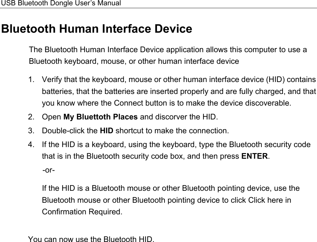 USB Bluetooth Dongle User’s Manual  Bluetooth Human Interface Device The Bluetooth Human Interface Device application allows this computer to use a Bluetooth keyboard, mouse, or other human interface device   1.  Verify that the keyboard, mouse or other human interface device (HID) contains batteries, that the batteries are inserted properly and are fully charged, and that you know where the Connect button is to make the device discoverable. 2. Open My Bluettoth Places and discorver the HID. 3. Double-click the HID shortcut to make the connection.   4.  If the HID is a keyboard, using the keyboard, type the Bluetooth security code that is in the Bluetooth security code box, and then press ENTER.  -or-    If the HID is a Bluetooth mouse or other Bluetooth pointing device, use the Bluetooth mouse or other Bluetooth pointing device to click Click here in Confirmation Required.    You can now use the Bluetooth HID.   